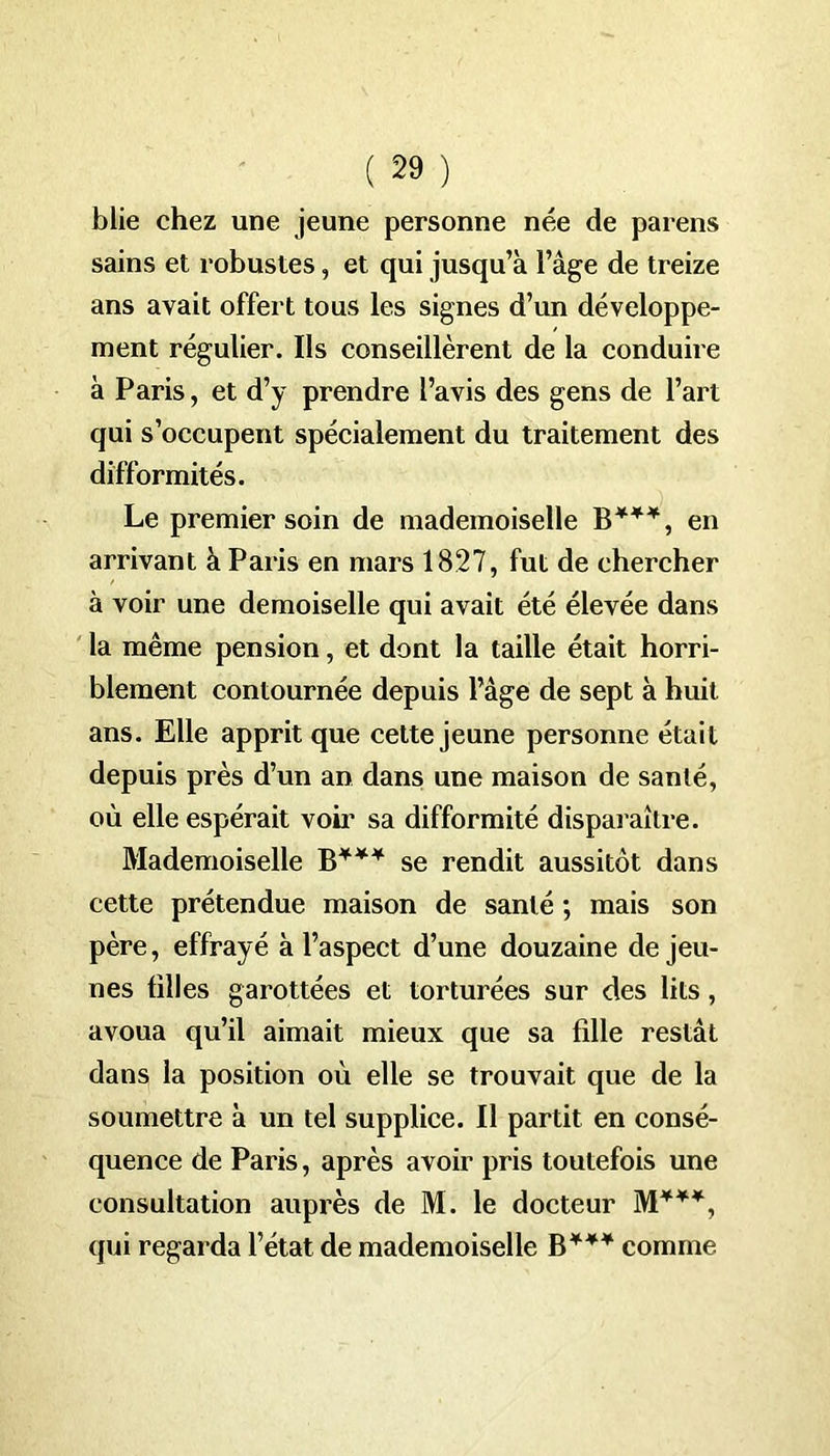blie chez une jeune personne née de paï ens sains et robustes, et qui jusqu’à l’âge de treize ans avait offert tous les signes d’un développe- ment régulier. Ils conseillèrent de la conduire à Paris, et d’y prendre l’avis des gens de l’art qui s’occupent spécialement du traitement des difformités. Le premier soin de mademoiselle B***, en arrivant à Paris en mars 1827, fut de chercher à voir une demoiselle qui avait été élevée dans la même pension, et dont la taille était horri- blement contournée depuis l’âge de sept à huit ans. Elle apprit que cette jeune personne était depuis près d’un an dans une maison de santé, où elle espérait voir sa difformité disparaître. Mademoiselle B**¥ se rendit aussitôt dans cette prétendue maison de santé ; mais son père, effrayé à l’aspect d’une douzaine de jeu- nes tilles garottées et torturées sur des lits, avoua qu’il aimait mieux que sa fille restât dans la position où elle se trouvait que de la soumettre à un tel supplice. Il partit en consé- quence de Paris, après avoir pris toutefois une consultation auprès de M. le docteur M***, qui regarda l’état de mademoiselle B*** comme