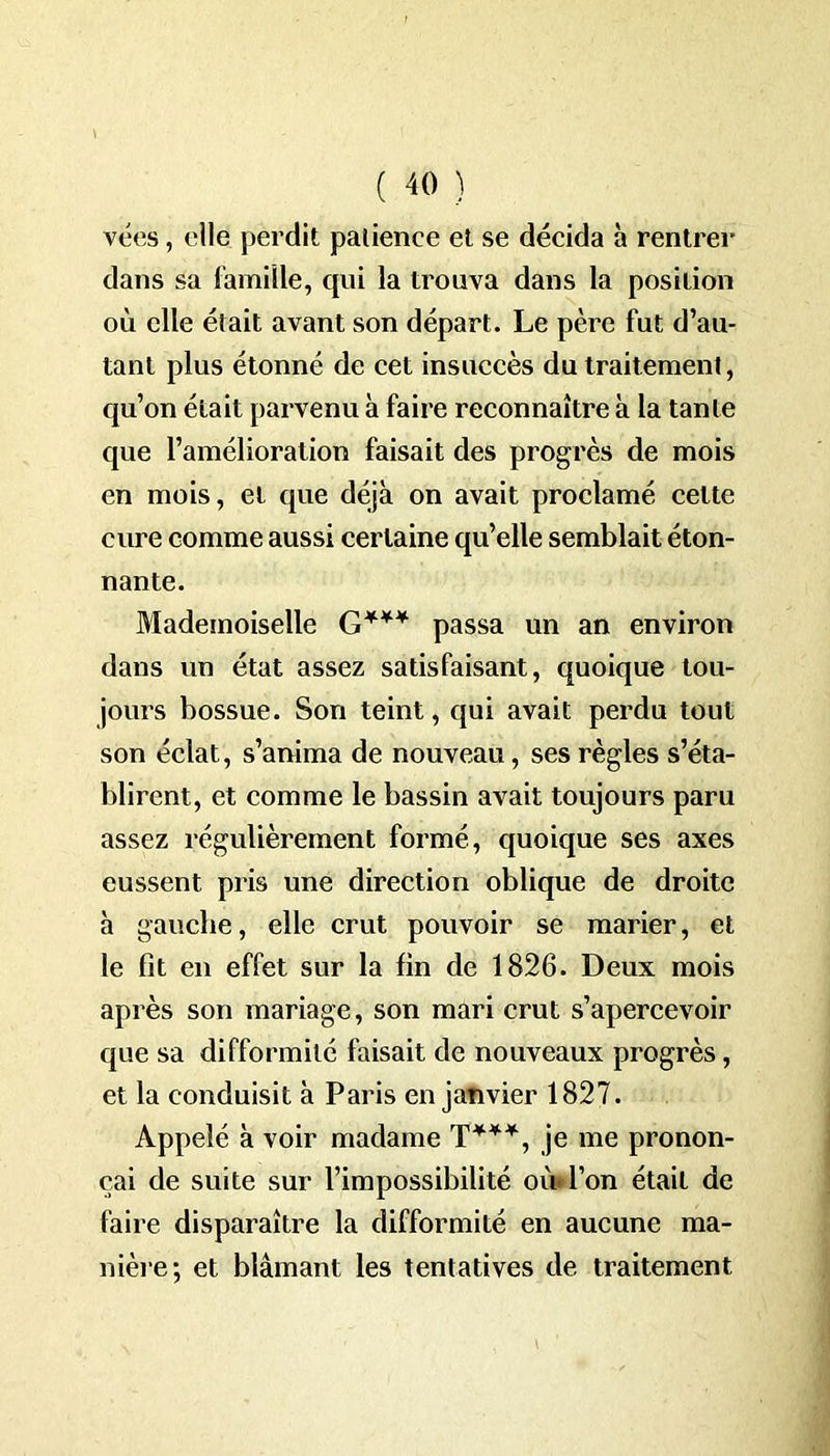 t • ' ( 40 ) vées, elle perdit patience et se décida à rentrer dans sa famille, qui la trouva dans la position où elle était avant son départ. Le père fut d’au- tant plus étonné de cet insuccès du traitement, qu’on était parvenu à faire reconnaître à la tante que l’amélioration faisait des progrès de mois en mois, et que déjà on avait proclamé cette cure comme aussi certaine qu’elle semblait éton- nante. Mademoiselle G*** passa un an environ dans un état assez satisfaisant, quoique tou- jours bossue. Son teint, qui avait perdu tout son éclat, s’anima de nouveau, ses règles s’éta- blirent, et comme le bassin avait toujours paru assez régulièrement formé, quoique ses axes eussent pris une direction oblique de droite à gauche, elle crut pouvoir se marier, et le fit en effet sur la fin de 1826. Deux mois après son mariage, son mari crut s’apercevoir que sa difformité faisait de nouveaux progrès, et la conduisit à Paris en janvier 1827. Appelé à voir madame T***, je me pronon- çai de suite sur l’impossibilité où l’on était de faire disparaître la difformité en aucune ma- nière; et blâmant les tentatives de traitement