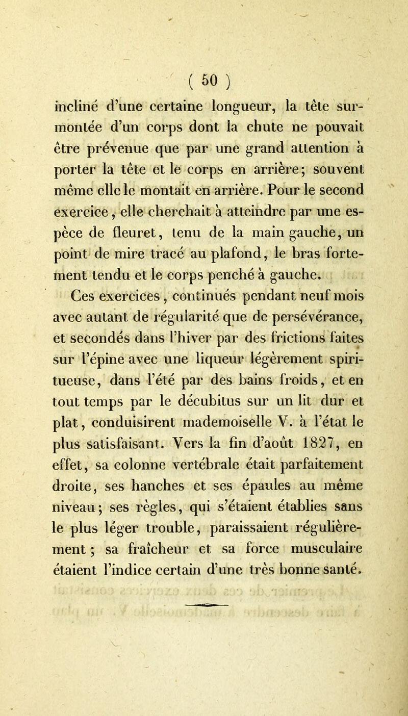 incliné d’une certaine longueur, la tête sur- montée d’un corps dont la chute ne pouvait être prévenue que par une grand attention à porter la tête et le corps en arrière; souvent même elle le montait en arrière. Pour le second exercice, elle cherchait à atteindre par une es- pèce de fleuret, tenu de la main gauche, un point de mire tracé au plafond, le bras forte- ment tendu et le corps penché à gauche. Ces exercices, continués pendant neuf mois avec autant de régularité que de persévérance, et secondés dans l’hiver par des frictions faites sur l’épine avec une liqueur légèrement spiri- tueuse, dans l’été par des bains froids, et en tout temps par le décubitus sur un lit dur et plat, conduisirent mademoiselle Y. à l’état le plus satisfaisant. Vers la fin d’aout 1827, en effet, sa colonne vertébrale était parfaitement droite, ses hanches et ses épaules au même niveau ; ses règles, qui s’étaient établies sans le plus léger trouble, paraissaient régulière- ment ; sa fraîcheur et sa force musculaire étaient l’indice certain d’une très bonne santé.