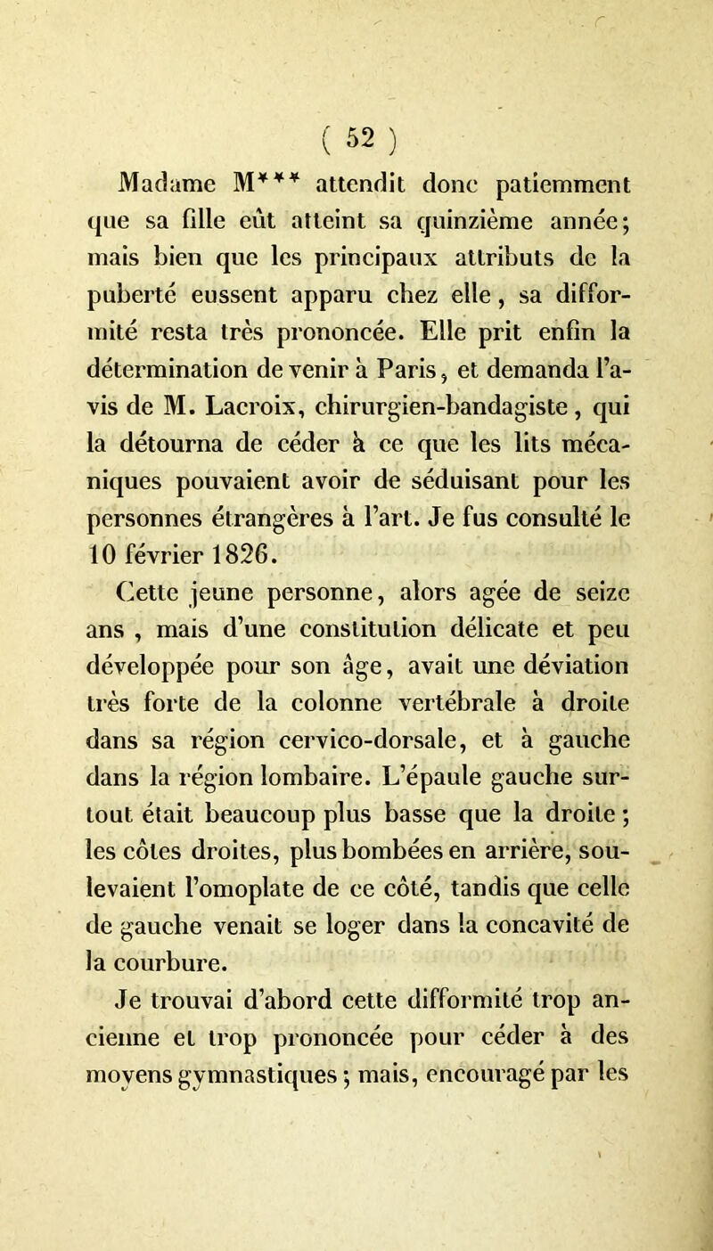 ( *2 ) Madame M*** attendit done patiemment que sa fille eut atteint sa quinzième année; mais bien que les principaux attributs de la puberté eussent apparu chez elle, sa diffor- mité resta très prononcée. Elle prit enfin la détermination de venir à Paris, et demanda l’a- vis de M. Lacroix, chirurgien-handagiste, qui la détourna de céder à ce que les lits méca- niques pouvaient avoir de séduisant pour les personnes étrangères à l’art. Je fus consulté le 10 février 1826. Cette jeune personne, alors âgée de seize ans , mais d’une constitution délicate et peu développée pour son âge, avait une déviation très forte de la colonne vertébrale à droite dans sa région cervico-dorsale, et à gauche dans la région lombaire. L’épaule gauche sur- tout était beaucoup plus basse que la droite ; les côtes droites, plus bombées en arrière, sou- levaient l’omoplate de ce côté, tandis que celle de gauche venait se loger dans la concavité de la courbure. Je trouvai d’abord cette difformité trop an- cienne et trop prononcée pour céder à des moyens gymnastiques ; mais, encouragé par les