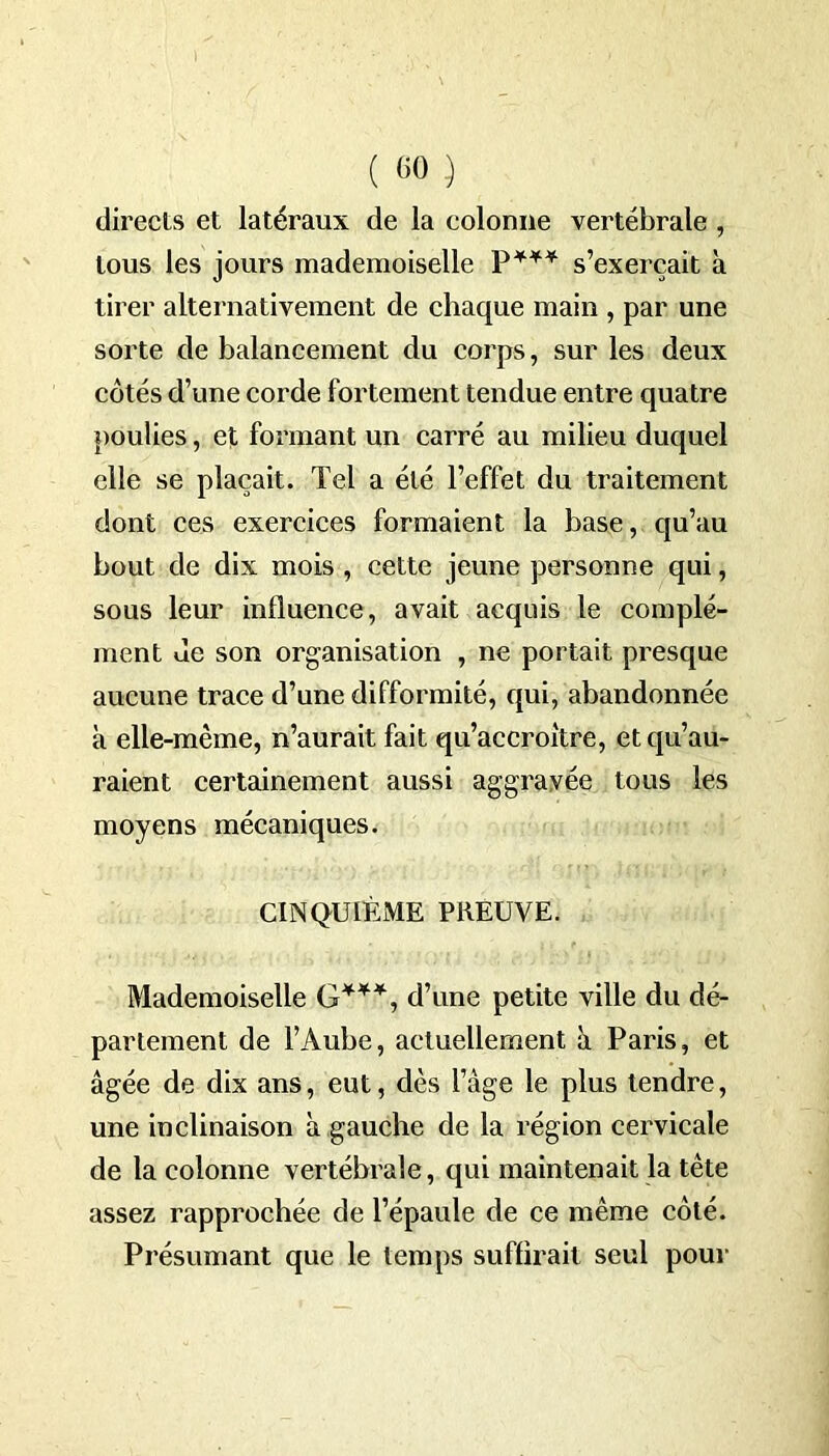 ( «0 .) directs et latéraux de la colonne vertébrale , tous les jours mademoiselle P*** s’exercait à tirer alternativement de chaque main , par une sorte de balancement du corps, sur les deux côtés d’une corde fortement tendue entre quatre poulies, et formant un carré au milieu duquel elle se plaçait. Tel a été l’effet du traitement dont ces exercices formaient la base, qu’au bout de dix mois , cette jeune personne qui, sous leur influence, avait acquis le complé- ment Je son organisation , ne portait presque aucune trace d’une difformité, qui, abandonnée à elle-même, n’aurait fait qu’accroître, et qu’au- raient certainement aussi aggravée tous les moyens mécaniques. CINQUIÈME PREUVE. Mademoiselle G***, d’une petite ville du dé- partement de l’Aube, actuellement à Paris, et âgée de dix ans, eut, dès l’âge le plus tendre, une inclinaison à gauche de la région cervicale de la colonne vertébrale, qui maintenait la tête assez rapprochée de l’épaule de ce même côté. Présumant que le temps suflirait seul pour