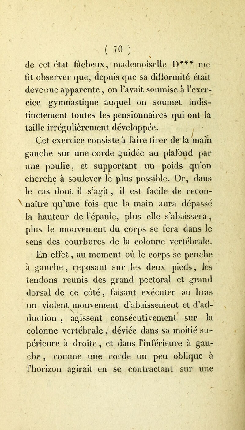 \ de eet état fâcheux, mademoiselle D*** me fit observer que, depuis que sa difformité était devenue apparente, on l’avait soumise à l’exer- cice gymnastique auquel on soumet indis- tinctement toutes les pensionnaires qui ont la taille irrégulièrement développée. gauche sur une corde guidée au plafond par une poulie, et supportant un poids qu’on cherche à soulever le plus possible. Or, clans le cas dont il s’agit, il est facile de recon- \ naître qu’une fois que la main aura dépassé la hauteur de l’épaule, plus elle s’abaissera, plus le mouvement du corps se fera dans le sens des courbures de la colonne vertébrale. En effet, au moment où le corps se penche à gauche, reposant sur les deux pieds, les tendons réunis des grand pectoral et grand dorsal de ce côté, faisant exécuter au bras un violent mouvement d’abaissement et d’ad- duction , agissent consécutivement sur la colonne vertébrale , déviée dans sa moitié su- périeure à droite, et dans l’inférieure à gau- che , comme une corde un peu oblique à l’horizon agirait en se contractant sur une C