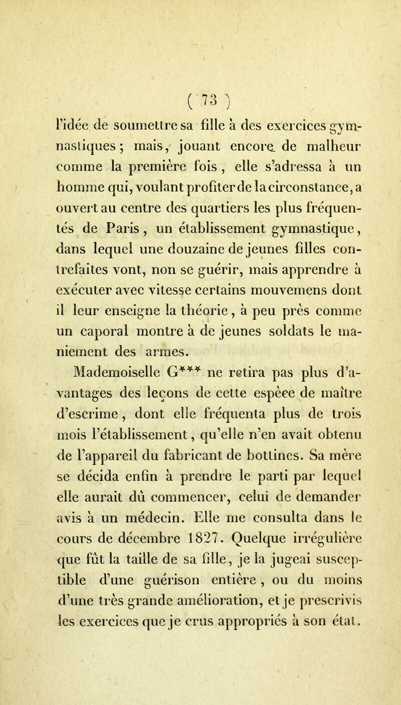 l’idée, de soumettre sa fille à des exercices gym- nastiques ; mais, jouant encore.de malheur comme la première fois , elle s’adressa à un homme qui, voulant profilerde la circonstance, a ouvert au centre des quartiers les plus fréquen- tés de Paris , un établissement gymnastique, dans lequel une douzaine de jeunes filles con- trefaites vont, non se guérir, mais apprendre à exécuter avec vitesse certains mouvemens dont il leur enseigne la théorie, à peu près comme un caporal montre à de jeunes soldats le ma- niement des armes. Mademoiselle G*** ne retira pas plus d’a- vantages des leçons de cette espèce de maître d’escrime , dont elle fréquenta plus de trois mois l’établissement, qu’elle n’en avait obtenu de l’appareil du fabricant de bottines. Sa mère se décida enfin à prendre le parti par lequel elle aurait dû commencer, celui de demander avis à un médecin. Elle me consulta dans le cours de décembre 1827. Quelque irrégulière que fût la taille de sa fille, je la jugeai suscep- tible d’une guérison entière, ou du moins d’une très grande amélioration, et je prescrivis les exercices que je crus appropriés à son étal.