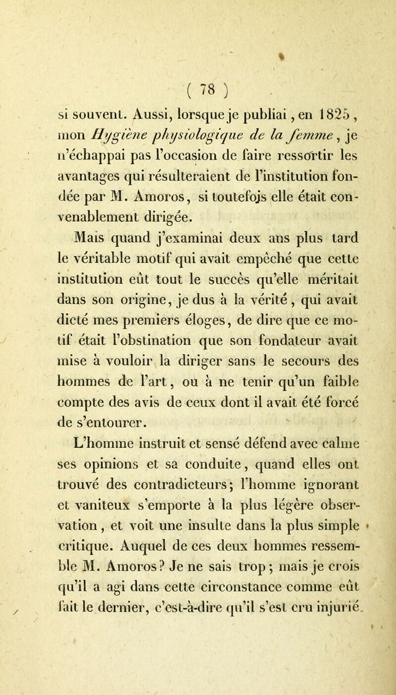 si souvent. Aussi, lorsque je publiai, en 1825 , mon Hygiène physiologique de la femme, je n’échappai pas l’occasion de faire ressortir les avantages qui résulteraient de l’institution fon- dée par M. Amoros, si toutefois elle était con- venablement dirigée. Mais quand j’examinai deux ans plus tard le véritable motif qui avait empêché que cette institution eût tout le succès qu’elle méritait dans son origine, je dus à la vérité, qui avait dicté mes premiers éloges, de dire que ce mo- tif était l’obstination que son fondateur avait mise à vouloir la diriger sans le secours des hommes de l’art, ou à ne tenir qu’un faible compte des avis de ceux dont il avait été forcé de s’entourer. L’homme instruit et sensé défend avec calme ses opinions et sa conduite, quand elles ont trouvé des contradicteurs; l’homme ignorant et vaniteux s’emporte à la plus légère obser- vation , et voit une insulte dans la plus simple - critique. Auquel de ces deux hommes ressem- ble M. Amoros? Je ne sais trop; mais je crois qu’il a agi dans cette circonstance comme eût fait le dernier, c’est-à-dire qu’il s’est cru injurié