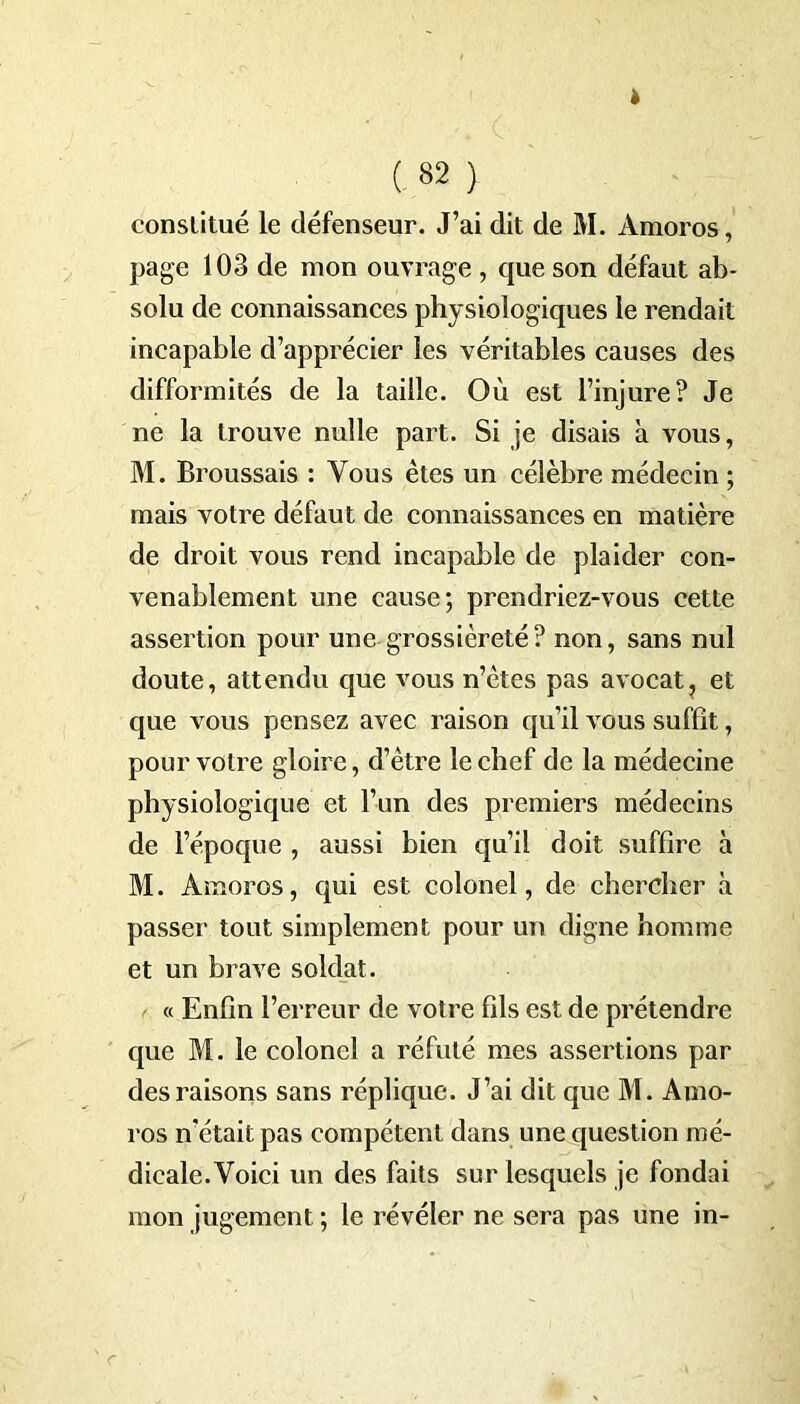 » C82 ) constitué le défenseur. J’ai dit de M. Amoros, page 103 de mon ouvrage , que son défaut ab- solu de connaissances physiologiques le rendait incapable d’apprécier les véritables causes des difformités de la taille. Où est l’injure? Je ne la trouve nulle part. Si je disais à vous, M. Broussais : Vous êtes un célèbre médecin ; mais votre défaut de connaissances en matière de droit vous rend incapable de plaider con- venablement une cause; prendriez-vous cette assertion pour une grossièreté? non, sans nul doute, attendu que vous n’ètes pas avocat, et que vous pensez avec raison qu’il vous suffît, pour votre gloire, d’ètre le chef de la médecine physiologique et l’un des premiers médecins de l’époque , aussi bien qu’il doit suffire à M. Amoros, qui est colonel, de chercher à passer tout simplement pour un digne homme et un brave soldat. « Enfin l’erreur de votre fils est de prétendre que M. le colonel a réfuté mes assertions par des raisons sans réplique. J’ai dit que M. Amo- ros n’était pas compétent dans une question mé- dicale. Voici un des faits sur lesquels je fondai mon jugement ; le révéler ne sera pas une in-