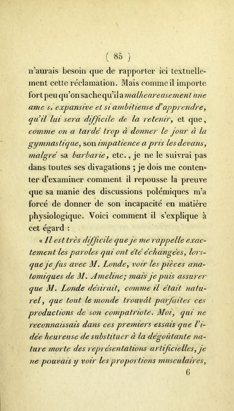 n’aurais besoin que de rapporter ici textuelle- ment cette réclamation. Mais comme il importe fort peu qu’on sache qu’ila malheureusement une ame sé expansive et si ambitieuse et apprendre, quil lui sera difficile de la retenir, et que, comme on a tardé trop à donner le jour à la gymnastique, son impatience a pris lesdevans, malgré sa barbarie, etc., je ne le suivrai pas dans toutes ses divagations ; je dois me conten- ter d’examiner comment il repousse la preuve que sa manie des discussions polémiques m’a forcé de donner de son incapacité en matière physiologique. Voici comment il s’explique à cet égard : « Il est très difficile que je me lappelle exac- tement les paroles qui ont été échangées, lors- que je fus avec M. Londe, voir les pièces ana- tomiques de M. Ameline; mais je puis assurer que M. Londe désirait, comme il était natu- rel , que tout le 7nonde trouvât parfaites ces productions de son compatriote. Moi, qui ne reconnaissais dans ces premiers essais que l’i- dée heureuse de substituer à la dégoûtante na- ture morte des représentations artificielles, je ne pouvais y voir les proportions musculaires, 6