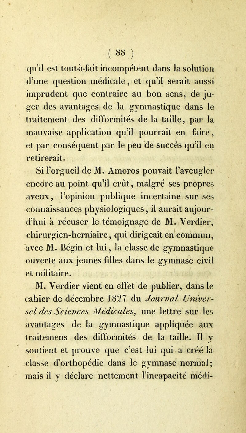 qu’il est tout-à-fait incompétent dans la solution d’une question médicale, et qu’il serait aussi imprudent que contraire au bon sens, de ju- ger des avantages de la gymnastique dans le traitement des difformités de la taille, par la mauvaise application qu’il pourrait en faire, et par conséquent par le peu de succès qu’il en retirerait. Si l’orgueil de M. Amoros pouvait l’aveugler encore au point qu’il crût, malgré ses propres aveux, l’opinion publique incertaine sur ses connaissances physiologiques, il aurait aujour- d’hui à récuser le témoignage de M. Verdier, chirurgien-herniaire, qui dirigeait en commun, avec M. Bégin et lui, la classe de gymnastique ouverte aux jeunes filles dans le gymnase civil et militaire. M. Verdier vient en effet de publier, dans le cahier de décembre 1827 du Journal Univer- sel des Sciences Médicales, une lettre sur les avantages de la gymnastique appliquée aux traitemens des difformités de la taille. Il v soutient et prouve que c’est lui qui a créé la classe d’orthopédie dans le gymnase normal; mais il y déclare nettement l’incapacité médi-