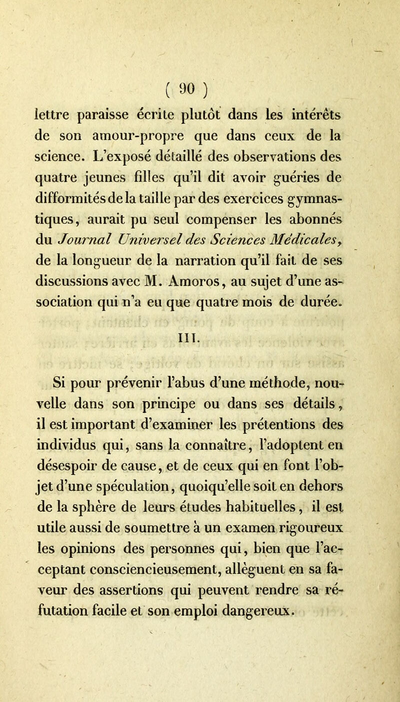 lettre paraisse écrite plutôt dans les intérêts de son amour-propre que dans ceux de la science. L’exposé détaillé des observations des quatre jeunes filles qu’il dit avoir guéries de difformités de la taille par des exercices gymnas- tiques, aurait pu seul compenser les abonnés du Journal Universel des Sciences Médicales, de la longueur de la narration qu’il fait de ses discussions avec M. Amoros, au sujet d’une as- sociation qui n’a eu que quatre mois de durée. III. Si pour prévenir l’abus d’une méthode, nou- velle dans son principe ou dans ses détails, il est important d’examiner les prétentions des individus qui, sans la connaître, l’adoptent en désespoir de cause, et de ceux qui en font l’ob- jet d’une spéculation, quoiqu’elle soit en dehors de la sphère de leurs études habituelles, il est utile aussi de soumettre à un examen rigoureux les opinions des personnes qui, bien que l’ac- ceptant consciencieusement, allèguent en sa fa- veur des assertions qui peuvent rendre sa ré- futation facile et son emploi dangereux.