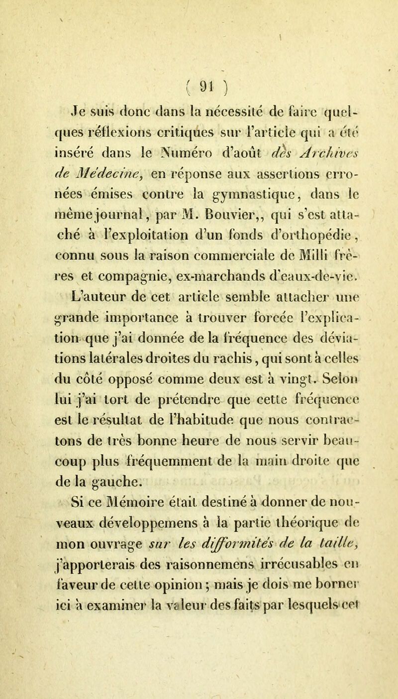 ( 9< ) Je suis donc dans la nécessité de faire quel- ques réflexions critiques sur l’article qui a été inséré dans le Numéro d’août des Archives de Médecine, en réponse aux assertions erro- nées émises contre la gymnastique, dans le même journal, par M. Bouvier,, qui s’est atta- ché à l’exploitation d’un fonds d’orthopédie, connu sous la raison commerciale de Milli frè- res et compagnie, ex-marchands d'eaux-de-vic,. L’auteur de cet article semble attacher une grande importance à trouver forcée l’explica- tion que j’ai donnée de la fréquence des dévia- tions latérales droites du rachis, qui sont à celles du côté opposé comme deux est à vingt. Selon lui j’ai tort de prétendre que cette fréquence est le résultat de l’habitude que nous contrac- tons de très bonne heure de nous servir beau- coup plus fréquemment de la main droite que de la gauche. Si ce Mémoire était destiné à donner de nou- veaux développemens à la partie théorique de mon ouvrage sur les difformités de la taille, j’apporterais des raisonnemens irrécusables en faveur de cette opinion ; mais je dois me borner ici a examiner la valeur des faits par lesquels cet