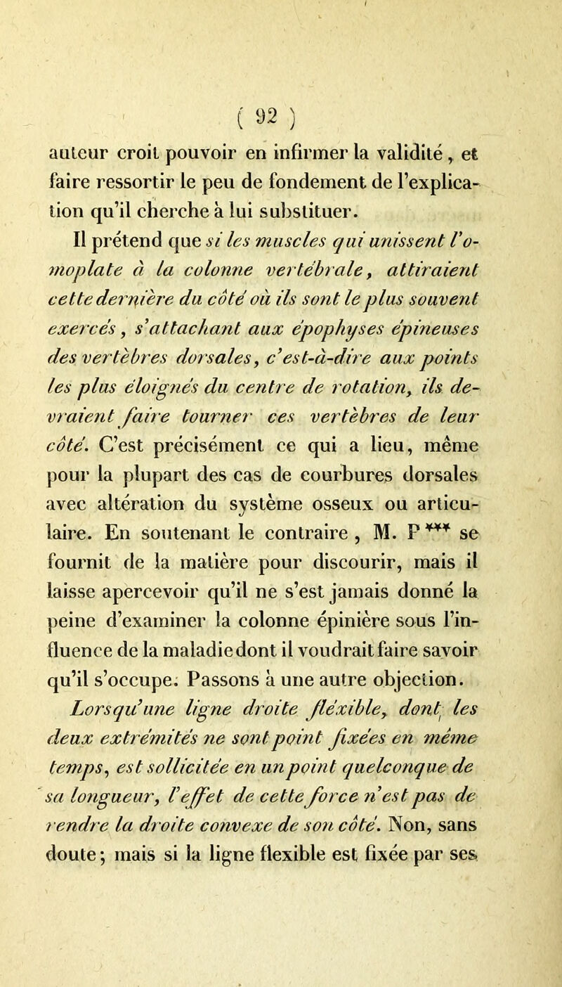 auteur croit pouvoir en infirmer la validité , et faire ressortir le peu de fondement de l’explica- tion qu’il cherche à lui substituer. Il pi 'étend que si les muscles qui unissent l'o- moplate à la colomie vertébrale, attiraient cette derrière du côté où ils sont le plus souvent exercés, s’attachant aux épophyses épineuses des vertèbres dorsales, c’est-à-dire aux points les plus éloignés du centre de rotation, ils de- vraient faire tourner ces vertèbres de leur côté. C’est précisément ce qui a lieu, même pour la plupart des cas de courbures dorsales avec altération du système osseux ou articu- laire. En soutenant le contraire , M. P se fournit de la matière pour discourir, mais il laisse apercevoir qu’il ne s’est jamais donné la peine d’examiner la colonne épinière sous l’in- fluence de la maladie dont il voudrait faire savoir qu’il s’occupe. Passons à une autre objection. Lorsqu’une ligne droite fléxible> dont les deux extrémités ne sont point fixées en même temps, est sollicitée en un point quelconque de sa longueur, l’effet de cette force ri est pas de rendre la droite convexe de son côté. Non, sans doute ; mais si la ligne flexible est fixée par ses