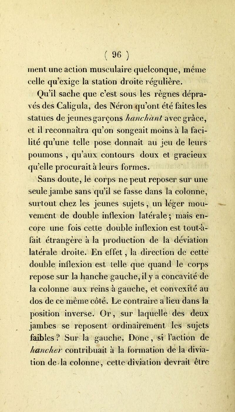 ment une action musculaire quelconque, même celle qu’exige la station droite régulière. Qu’il sache que c’est sous les règnes dépra- vés des Caligula, des Néron qu’ont été faites les statues de jeunes garçons hanchant avec grâce, et il reconnaîtra qu’on songeait moins à la faci- lité qu’une telle pose donnait au jeu de leurs poumons , qu’aux contours doux et gracieux qu’elle procurait à leurs formes. Sans doute, le corps ne peut reposer sur une seule jambe sans qu’il se fasse dans la colonne, surtout chez les jeunes sujets, un léger mou- vement de double inflexion latérale ; mais en- core une fois cette double inflexion est tout-à- fait étrangère à la production de la déviation latérale droite. En effet, la direction de cette double inflexion est telle que quand le corps repose sur la hanche gauche, il y a concavité de la colonne aux reins à gauche, et convexité au dos de ce même coté. Le contraire a lieu dans la position inverse. Or, sur laquelle des deux jambes se reposent ordinairement les sujets faibles ? Sur la gauche. Donc, si l’action de hancher contribuait à la formation de la divia- tion de la colonne, cette diviation devrait être