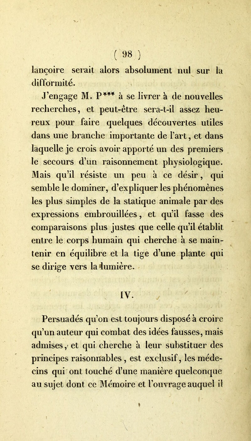 lançoire serait alors absolument nul sur la difformité. J’engage M. P¥¥¥ à se livrer à de nouvelles recherches, et peut-être sera-t-il assez heu- reux pour faire quelques découvertes utiles dans une branche importante de l’art, et dans laquelle je crois avoir apporté un des premiers le secours d’un raisonnement physiologique. Mais qu’il résiste un peu à ce désir, qui semble le dominer, d’expliquer les phénomènes les plus simples de la statique animale par des expressions embrouillées, et qu’il fasse des comparaisons plus justes que celle qu’il établit entre le corps humain qui cherche k se main- tenir en équilibre et la tige d’une plante qui se dirige vers la‘lumière. IV. Persuadés qu’on est toujours disposé à croire qu’un auteur qui combat des idées fausses, mais admises,'et qui cherche à leur substituer des principes raisonnables , est exclusif, les méde- cins qui ont louché d’une manière quelconque au sujet dont ce Mémoire et l’ouvrage auquel il i