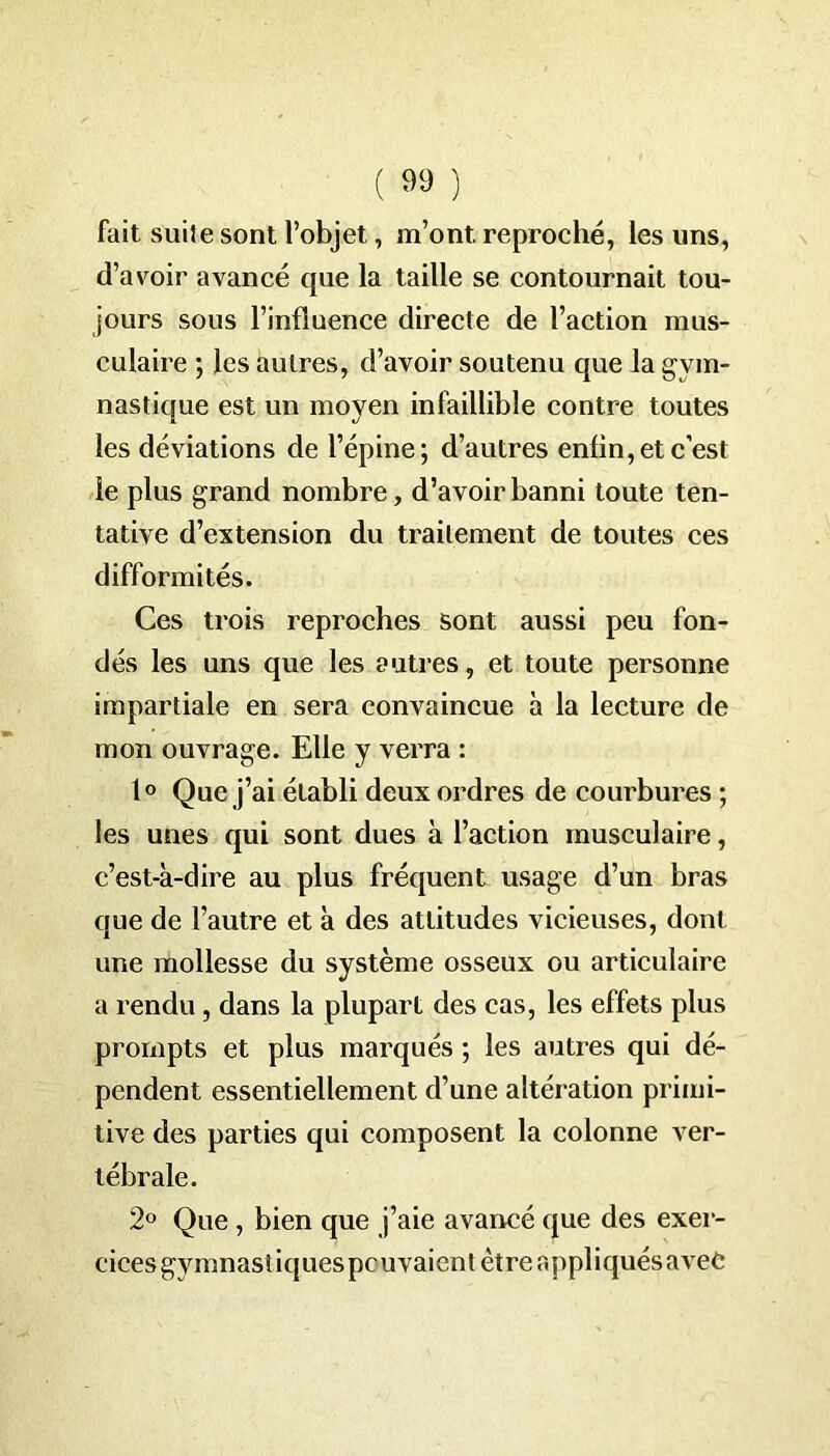 fait suite sont l’objet, m’ont, reproché, les uns, d’avoir avancé que la taille se contournait tou- jours sous l’influence directe de l’action mus- culaire ; les autres, d’avoir soutenu que la gym- nastique est un moyen infaillible contre toutes les déviations de l’épine; d’autres enfin,et c’est le plus grand nombre, d’avoir banni toute ten- tative d’extension du traitement de toutes ces difformités. Ces trois reproches sont aussi peu fon- dés les uns que les autres, et toute personne impartiale en sera convaincue à la lecture de mon ouvrage. Elle y verra : 1° Que j’ai établi deux ordres de courbures ; les unes qui sont dues à l’action musculaire, c’est-à-dire au plus fréquent usage d’un bras que de l’autre et à des attitudes vicieuses, dont une mollesse du système osseux ou articulaire a rendu, dans la plupart des cas, les effets plus prompts et plus marqués ; les autres qui dé- pendent essentiellement d’une altération primi- tive des parties qui composent la colonne ver- tébrale. 2° Que , bien que j’aie avancé que des exer- cices gymnastiques pouvaient être appliqués avec