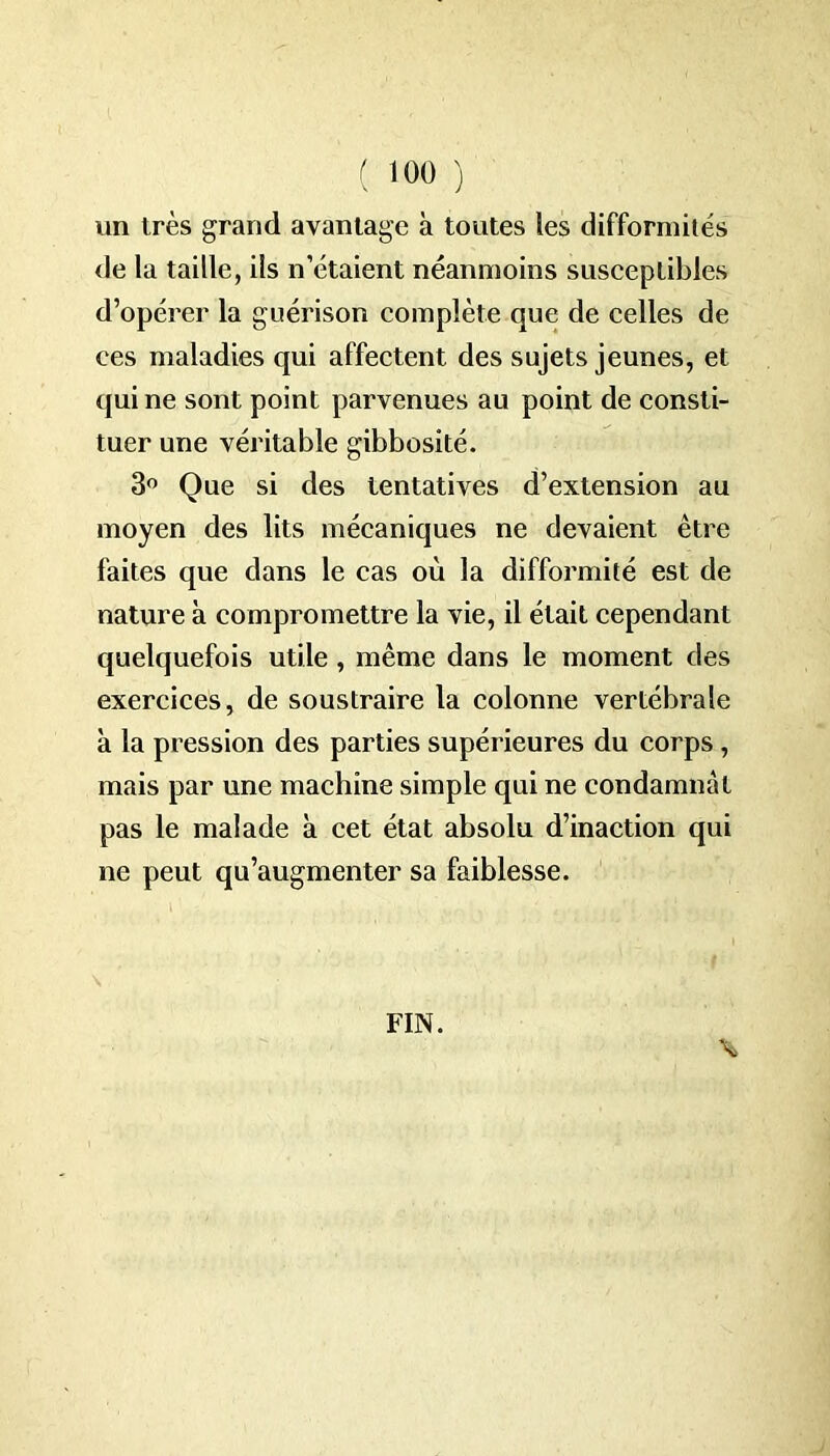 un très grand avantage à toutes les difformités de la taille, ils n’étaient néanmoins susceptibles d’opérer la guérison complète que de celles de ces maladies qui affectent des sujets jeunes, et qui ne sont point parvenues au point de consti- tuer une véritable gibbosité. 3° Que si des tentatives d’extension au moyen des lits mécaniques ne devaient être faites que dans le cas où la difformité est de nature à compromettre la vie, il était cependant quelquefois utile , même dans le moment des exercices, de soustraire la colonne vertébrale à la pression des parties supérieures du corps, mais par une machine simple qui ne condamnât pas le malade à cet état absolu d’inaction qui ne peut qu’augmenter sa faiblesse. FIN.