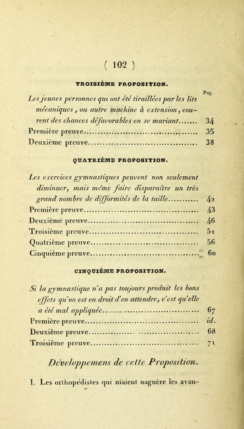 TROISIÈME PROPOSITION. Pag. Les jeunes personnes qui ont été tiraillées par les lits mécaniques , ou autre machine à extension, cou- rent des chances défavorables en se mariant 34 Première preuve 35 Deuxième preuve 38 QUATRIÈME PROPOSITION. Les exercices gymnastiques peuvent non seulement diminuer, mais meme faire disparaître un très grand nombre de difformités de la taille 42 Première preuve 45 Deuxième preuve 46 Troisième preuve 5i Quatrième preuve 56 Cinquième preuve 6o CINQUIÈME PROPOSITION. Si la gymnastique n’a pas toujours produit les bons effets qu'on est en droit d’en attendre, c’est quelle a été mal appliquée 67 Première preuve id. Deuxième preuve 68 Troisième preuve 71 Dêveloppemens de cette Proposition. I. Les orthopédistes qui niaient naguère les avan-