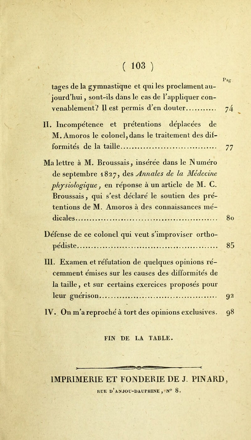 Pag tages de la gymnastique et qui les proclament au- jourd’hui, sont-ils dans le cas de l’appliquer con- venablement''1 Il est permis d’en douter 74 II. Incompétence et prétentions déplacées de M. Amoros le colonel, dans le traitement des dif- formités de la taille 77 Ma lettre à M. Broussais, insérée dans le Numéro de septembre 1827, des Annales de la Médecine physiologique, en réponse à un article de M. G. Broussais, qui s’est déclaré le soutien des pré- tentions de M. Amoros à des connaissances mé- dicales 80 Défense de ce colonel qui veut s’improviser ortho- pédiste 85 III. Examen et réfutation de quelques opinions ré- cemment émises sur les causes des difformités de la taille, et sur certains exercices proposés pour leur guérison 92 IV. On m’a reproché à tort des opinions exclusives. 98 FIN DE LA TABLE. IMPRIMERIE ET FONDERIE DE J. PINARD, HUE D’ANJOU-UàUrHINE , N° 8.