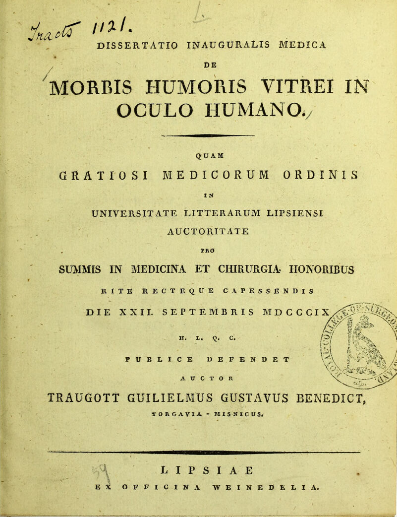 DISSEPu TATIO IN AUGURALIS MEDICA MORBIS HUMORIS VITREI IN OCULO HUMANO./ QUAM GRATIOSI MEDICORUM ORDINIS IN UNIVERSITATE LITTERARUM LIPSIENSI AUCTOraXATE , PRO SUMMIS IN MEDICINA ET CHIRURGIA HONORIBUS RITE RECTEQUE CAPESSENDIS TRAUGOTT GUILIELMUS GUSTAVUS BENEDICT, torgavia-misnicus. L I P S I A E EX OFFICINA WEINEDEEIA.