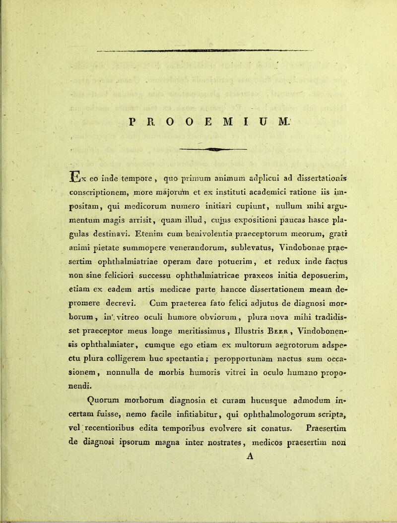 PROOEMIUM; JLx eo inde tempore , qno prinuim animum adpllcul ad dissertationis conscriptionem, more majoru'm et ex instituti academici ratione iis im- positam, qui medicorum numero initiari cupiunt, nullum mihi argu- mentum magis arrisit, quam illud, cujus expositioni paucas hasce pla- gulas destinavi. Etenim cum benivolentia praeceptorum meorum, grati animi pietate summopere venerandorum, sublevatus, Vindobonae prae- sertim ophtbalmiatriae operam dare potuerim, et redux inde factus non sine feliciori successu ophthalmiatricae praxeos initia deposuerim, etiam ex eadem artis medicae parte hancce dissertationem meam de- promere decrevi. Cum praeterea fato felici adjutus de diagnosi mor- borum , in’, vitreo oculi humore obviorum, plura nova mihi tradidis- set praeceptor meus longe meritissimus, Illustris Beer , Vindobonen-' sis opbthalmiater, cumque ego etiam ex multorum aegrotorum adspe- Ctu plura colligerem huc spectantia; peropportunam nactus sum occa- sionem , nonnulla de morbis humoris vitrei in oculo humano propo- nendi. Quorum morborum diagnosin et curam hucusque admodum in- certam fuisse, nemo facile infitiabitur, qui ophthalmologorum scripta, vel recentioribus edita temporibus evolvere sit conatus. Praesertim de diagnosi ipsorum magna inter nostrates, medicos praesertim noti A