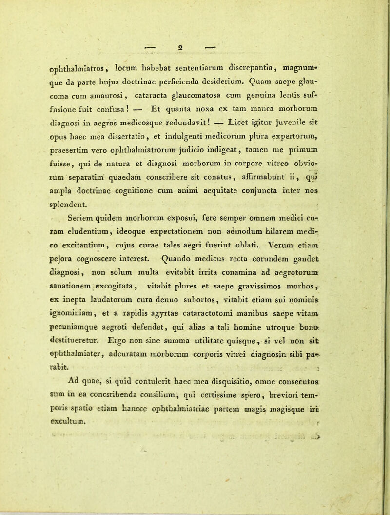 oplithalmiatvos, locum habebat sententiarum discrepantia , magnum» que da parte bujus doctrinae perficienda desiderium. Quam saepe glau- coma cum amaurosi, cataracta glaucomatosa cum genuina lentis suf- fnsione fuit confusa ! — Et quanta noxa ex tam manca morborum diagnosi in aegros medicosque redundavit! — Licet igitur juvenile sit opus haec mea dissertatio, et indulgenti medicorum plura expertorum^ praesertim vero opbtbalmiatrorum judicio indigeat, tamen me primum fuisse, qui de natura et diagnosi morborum in corpore vitreo obvio- rum separatim quaedam conscribere sit conatus, affirmabunt ii, qui ampla doctrinae cognitione cum animi aequitate conjuncta inter noa splendent. Seriem quidem morborum exposui, fere semper omnem medici cu- ram eludentium, ideoque expectationem non admodum hilarem medi- co excitantium, cujus curae tales aegri fuerint oblati. Verum etiam pejora cognoscere interest. Quando medicus recta eorundem gaudet diagnosi, non solum multa evitabit irrita conamina ad aegrotorum sanationem_excogitata , vitabit plures et saepe gravissimos morbos, ex inepta laudatorum cura denuo subortos, vitabit etiam sui nominis ignominiam, et a rapidis agyrtae cataractotomi manibus saepe vitam pecuniamque aegroti defendet, qui alias a tali homine utroque bona destitueretur. Ergo non sine summa utilitate quisque, si vel non sit ephthalmiater, adcuratam morborum corporis vitrei diagnosin sibi pa- rabit. Ad quae, si tjuid contulerit haec mea disquisitio, omne consecutus sum in ea concsribenda consilium, qui certissime spero, breviori tem- poris spatio etiam bancce opbtbalmiatiiac partem magis magisqire iri excultum.