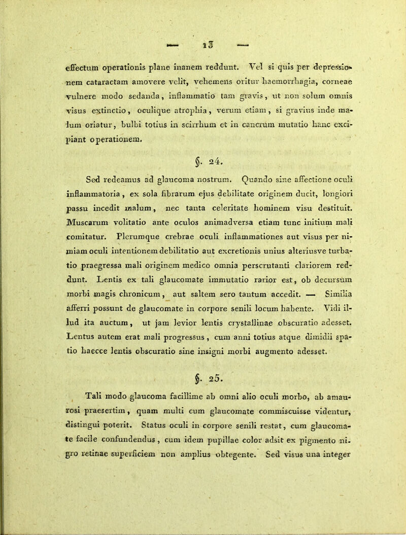 effectum operationis plane inanem reddunt. Vel si quis per depressio* nem cataractam amovere velit, vehemens oritur haemorrhagia, corneae vulnere modo sedanda, inflammatio tam gravis, ut non solum omnis visus extinctio, oculique atrophia, verum etiam, si gravius inde ma- lum oriatur, hulbi totius in scirrhum et in cancrum mirtatio hanc exci- piant operationem. §. 24. Sed redeamus ad glaucoma nostrum. Quando sine affectione oculi inflammatoria , ex sola fibrarum ejus debilitate originem ducit, longiori passu incedit malum, nec tanta celeritate hominem visu destituit. Muscarum volitatio ante oculos animadversa etiam tunc Initium mali comitatur. Plerumque crebrae oculi inflammationes aut visus per ni- miam oculi intentionem debilitatio aut excretionis unius alteriusve turba- tio praegressa mali originem medico omnia perscrutanti clariorem red- dunt. Lentis ex tali glaucomate immutatio rarior est, ob decursum morbi magis chronicum, aut saltem sero tantum accedit. — Similia afferri possunt de glaucomate in corpore senili locum habente. Vidi il- lud ita auctum, ut jam levior lentis crystallinae obscuratio adesset. Lentus autem erat mali progressus, cum anni totius atque dimidii spa- tio haecce lentis obscuratio sine insigni morbi augmento adesset. §. 25. Tali modo glaucoma facillime ab omni alio oculi morbo, ab amau- rosi praesertim, quam multi cum glaucomate commiscuisse videntur, distingui poterit. Status oculi in corpore senili restat, cum glaucoma- te facile confundendus , cum idem pupillae color adsit ex pigmento ni- gro retinae superficiem non amplius obtegente. Sed visus una integer