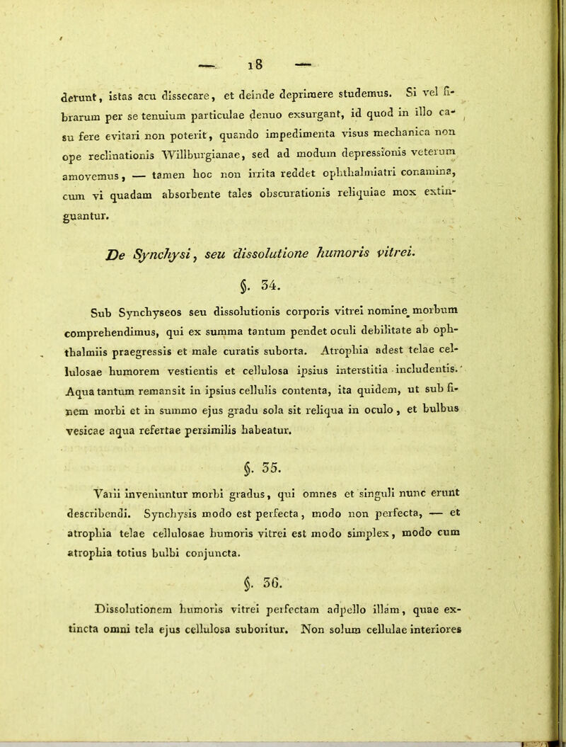 derunt, istas acu dissecare, et deinde deprimere studemus. SI vel fi- brarum per se tenuium particulae denuo exsurgant, id quod in illo ca- su fere evitari non poterit, quando impedimenta visus mechanica non ope reclinationis Willburglanae, sed ad modum depressionis veterum amovemus, — tamen hoc non irrita reddet ophthalmlatri conamina, cum vi quadam absorbente tales obscurationis reliquiae mox extin- guantur. De Synchysiy seu dissolutione humoris vitrei. §.34. Sub Syncbyseos seu dissolutionis corporis vitrei nomine^ morbum comprehendimus, qui ex summa tantum pendet oculi debilitate ab opb- tbalmils praegressis et male curatis suborta. Atrophia adest telae cel- lulosae humorem vestientis et cellulosa ipsius interstitia includentis.' Aqua tantum remansit in ipsius cellulis contenta, ita quidem, ut sub fi- nem morbi et in summo ejus gradu sola sit reliqua in oculo , et bulbus vesicae aqua refertae persimilis habeatur. §. 55. Vaili inveniuntur morbi gradus, qui omnes et singuli nunc erunt describendi. Syncbysis modo est perfecta, modo non perfecta, — et atrophia telae cellulosae humoris vitrei est modo simplex, modo cum atrophia totius bulbi conjuncta. §. 56. Dissolutionem humoris vitrei peifectam adpello illam, quae ex- tincta omni tela ejus cellulosa suboritur. Non solum cellulae interiores