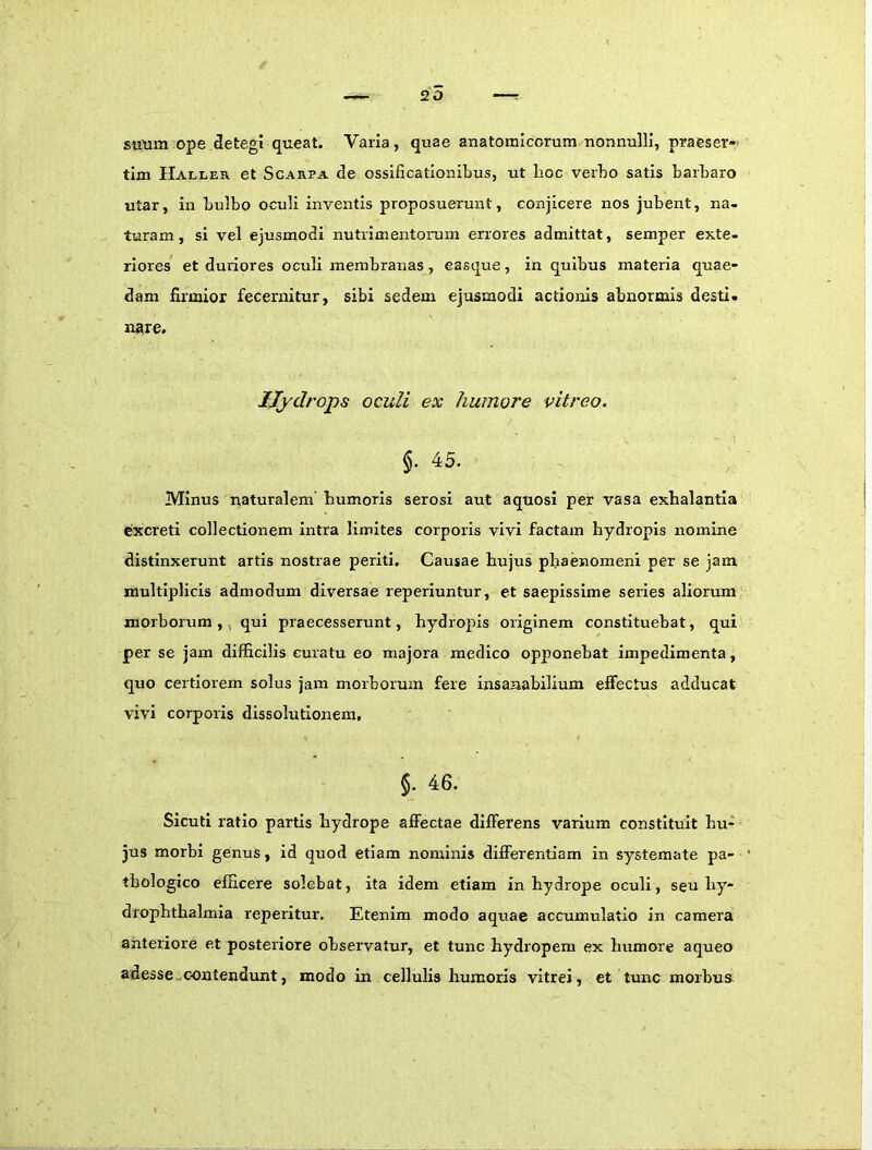 20 simm ope detegi queat. Varia, quae anatomicorum nonnulli, praeser- tim Haller et ScAREA de ossificationibus, ut boc verbo satis barbaro utar, in bulbo oculi inventis proposuerunt, conjicere nos jubent, na- turam, si vel ejusmodi nutrimentorum errores admittat, semper exte- riores et duriores oculi membranas, easque, in quibus materia quae- dam firmior fecernitur, sibi sedem ejusmodi actionis abnormis desti. nare, IJydrops oculi ex humore vitreo. f 45. Minus naturalem humoris serosi aut aquosi per vasa exhalantia excreti collectionem intra limites corporis vivi factam hydropis nomine distinxerunt artis nostrae periti. Causae hujus phaenomeni per se jam multiplicis admodum diversae reperluntur, et saepissime series aliorum morborum,, qui praecesserunt, hydropis originem constituebat, qui per se jam difficilis curatu eo majora medico opponebat impedimenta, quo certiorem solus jam morborum fere insanabilium effectus adducat vivi corporis dissolutionem, §. 46. Sicuti ratio partis hydrope affectae differens varium constituit hu- jus morbi genus, id quod etiam nominis differentiam in systemate pa- thologico efficere solebat, ita idem etiam in hydrope oculi, seu hy- drophthalmia reperitur. Etenim modo aquae accumulatio in camera anteriore et posteriore observatur, et tunc hydropem ex humore aqueo adesse «contendunt, modo in cellulis humoris vitrei, et tunc morbus.