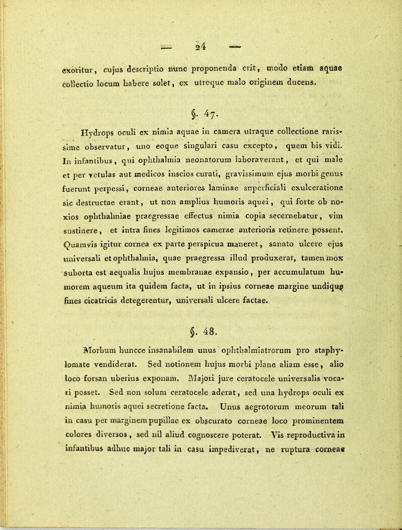 exoritur, cujus descriptio nunc proponenda erit, modo etiam aquae collectio locum habere solet, ex utroque malo originem ducens. §• ^7- Hydrops oculi ex nimia aquae in camera utraque collectione raris- sime observatur, uno eoque singulari casu excepto, quem bis vidi. Ia infantibus , qui ophthalmia neonatorum laboraverant, et qui male et per vetulas aut medicos inscios curati, gravissimum ejus morbi gemis fuerunt perpessi, corneae anteriores laminae superficiali exulceratione sic desti-uctae erant, ut non amplius humoris aquei, qui forte ob no- xios Ophthalmiae praegressae effectus nimia copia secernebatur, vim sustinere, et intra fines legitimos camerae anterioris retinere possent. Quamvis igitur cornea ex parte perspicua maneret, sanato ulcere ejus universali et ophthalmia, quae praegressa illud produxerat, tamen mox suborta est aequalis hujus membranae expansio, per accumulatum hu- morem aqueura ita quidem facta, ut in ipsius corneae margine undiqu^ fines cicatricis detegerentur, imiversali ulcere factae. §. 48. Morbum huncce Insairabilem unus ophthalmlatrorum pro staphy- lomate vendiderat. Sed notionem hujus morbi plane aliam esse, alio loco forsan uberius exjionam. IMajori jure ceratocele universalis voca- ri posset. Sed non solum ceratocele aderat, sed una hydrops oculi ex nimia humoris aquei secretione facta. Unus aegrotorum meorum tali in casu per marginem pupillae ex obscurato corneae loco prominentem colores diversos , sed nil aliud cognoscere poterat. Vis reproductlva in infantibus adhuc major tali in casu impediverat, ne nrptura corneae