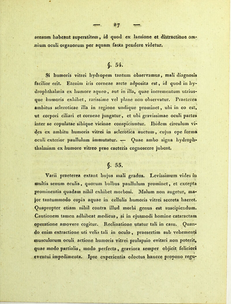 sensum habeant superstitem, id quod ex laesione et distractione om- nium oculi organorum per aquam faota pendere videtur# §. 54. ' Si humoris vitrei hydropem tantum observamus, mali diagnosis facilior erit. Etenim iris corneae arcte adposita est, id quod in hy- drophthalinia ex humore aqueo, aut in illa, quae Incrementum utrius- que humoris exhibet, rarissime vel plane non observatur. Praeterea ambitus scleroticae illa in regione undique prominet, ubi in eo est, ut corpori ciliari et corneae jungatur, et ubi gravissimae oculi partes inter se copulatae sibique vicinae conspiciuntur. Ibidem circulum vi- des ex ambitu humoris vitrei in sclerbtica auctum, cujus ope forma oculi exterior paullulum immutatur. Quae ambo signa hydroph- thalmiam ex humore vitreo prae caeteris cognoscere jubent. §. 55. Varii praeterea extant hujus mali gradus. Levissimum vides in multis senum oculis, quorum bulbus paullulum prominet, et excepta prominentia quadam nihil exhibet morbosi. Malum non augetur, ma- jor tantummodo copia aquae in cellulis humoris vitrei secreta haeret. Quapropter etiam nihil contra illud morhi genus est suscipiendum. Cautionem tamen adhibeat medicus, si in ejusmodi homine cataractam operatione amovere cogitur. Reclinatione utatur tali in casu. Quan- do enim extractione uti velis tali in oculo , praesertim sub vehemenU musculorum oculi actione humoris vitrei prolapsio evitari non poterit, quae modo partialis, modo perfecta, graviora semper objicit feliciori eventui impedimenta. Ipse experientia edoctus hancce propono regu-