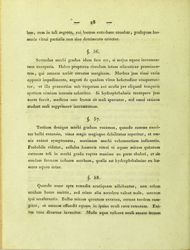 lam, cum in tali aegrotOj^cui lentem extrahere conabar., prolapsus hu<- moris vitrei partialis non sine detrimento oriretur. §. 56. Secundus morbi gradus idem fere est, si majus aquae incremen- tum exceperis. Habes proptferea circulum istum scleroticae prominen- tem , qui omnem ambit corneae marginem. Morbus jam visui varia ojjponit impedimenta, aegroti de quadam visus hebetudine conquerun- tur, et illa praesertim sub t'e«peram aut oculis per aliquod temporis spatium nimium intensis suboritur. Si bydrophtbalmia tantopere jam aucta fuerit, medicus nori' lentus sit'mali spectator, sed omni ratione studeat mali suppritaierfe!'ihfcfementum. §. 57. Tertium denique mbtbi gradum vocamus, quando summa exori- tur bulbi extensio, visus magis magisque debilitatus reperitur, et om- nia extant symptomata, maximam morbi vehementiam indicantia. Probabile videtur, cellulas humoris vitrei vi aquae mirum quantum extensas tali in morbi gradu ruptas maxima ex parte aboleri, et sic eandem formam induere morbum, qualis est hydrophthahniae ex hu- more a queo ortae. f 58. Quando nunc apta remedia neutiquam adhibentur, non solum oculum homo amittit, sed etiam alia accedere valent mala, mortem ipsi accelerantia. Bulbo mirum qpantum extenso, eornea tandem rurn- pltur, et omnem effundit aquam in ipsius oculi cavo retentam. Exi- tus tunc diversus invenitur. Modo aqua vulnere oculi sanato iterum