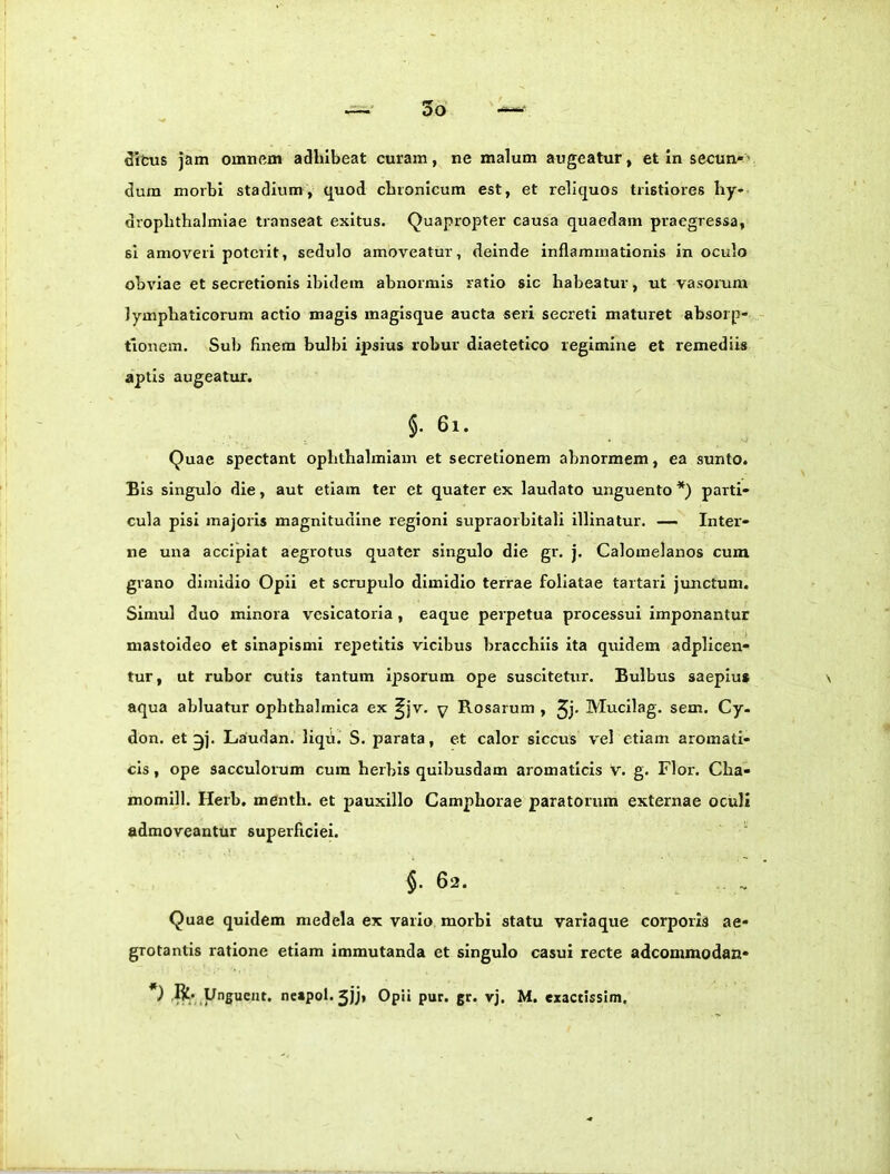 ditus jam omnem adhibeat curam, ne malum augeatur, et in secun»’ dum morbi stadium, quod chronicum est, et reliquos tristiores hy» drophthalmiae transeat exitus. Quapropter causa quaedam praegressa, si amoveri poterit, sedulo amoveatur, deinde inflammationis in oculo obviae et secretionis ibidem abnormis ratio sic habeatur, ut vasorum lymphaticorum actio magis magisque aucta seri secreti maturet absorp- tionem. Sub finem bulbi ipsius robur diaetetico regimine et remediis aptis augeatur. §. 6i. Quae spectant opbthalmiam et secretionem abnormem, ea sunto. Bis singulo die, aut etiam ter et quater ex laudato unguento *) parti- cula pisi majoris magnitudine regioni supraorbitali illinatur. — Inter- ne una accipiat aegrotus quater singulo die gr. j. Caloinelanos cum grano dimidio Opii et scrupulo dimidio terrae foliatae tartari junctum. Simul duo minora vesicatoria, eaque perpetua processui imponantur mastoideo et sinapismi repetitis vicibus bracchiis ita quidem adplicen- tur, ut rubor cutis tantum ipsorum ope suscitetur. Bulbus saepius aqua abluatur ophthalmica ex ^jv. y Rosarum , Jj. Mucllag. sem. Cy- don. et ^]. Laudan. liqii. S. parata, et calor siccus vel etiam aromati- cis, ope sacculorum cura herbis quibusdam aromaticis v. g. Flor. Cha- momill. Herb. menth. et pauxillo Camphorae paratorum externae oculi admoveanttir superficiei. §. 62. Quae quidem medela ex vario morbi statu variaque corporis ae- grotantis ratione etiam immutanda et singulo casui recte adeommodan- *) ,ft; Unguent, neapol. 5jj* Opii pur. gr. vj, M. exactissim.