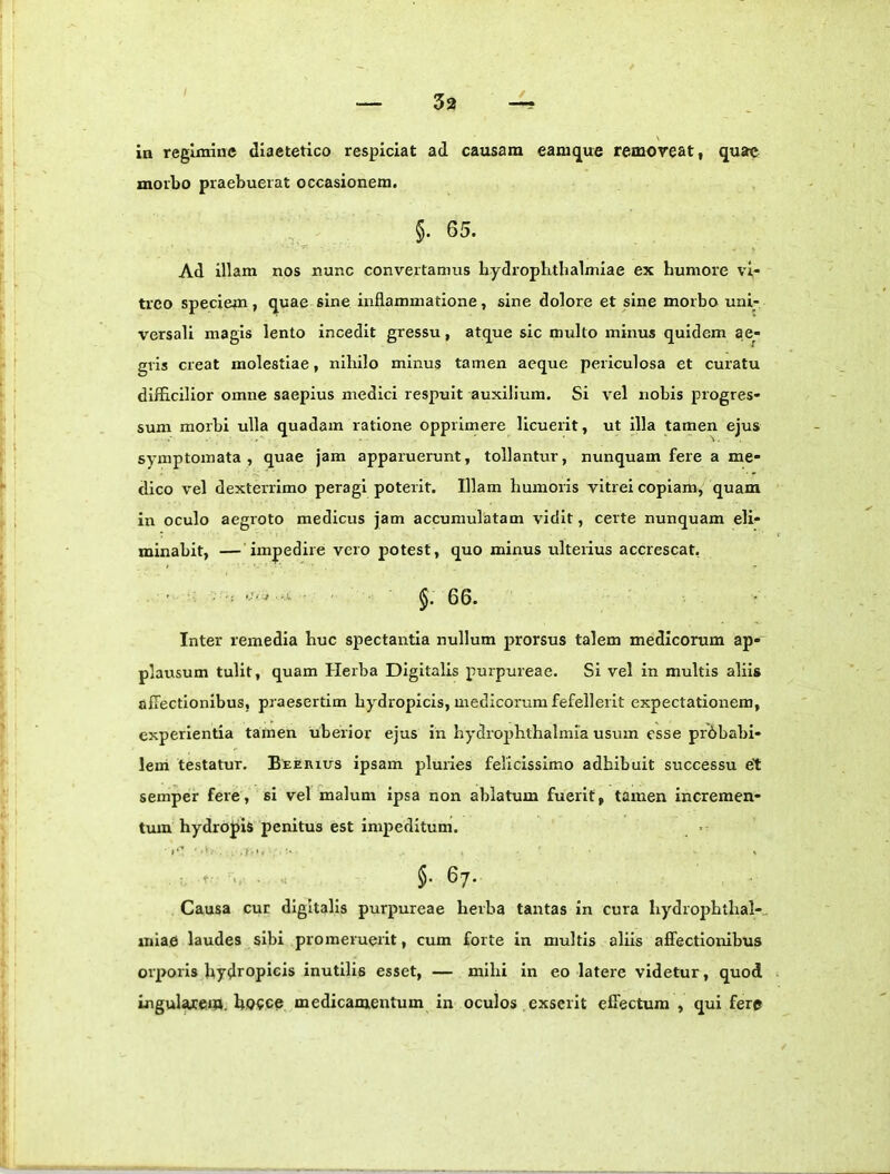 \ in reginrine diaetetico respiciat ad causam eanique removeat, quae morbo praebuerat occasionem. §. 65. Ad illam nos nunc convertamus bydropbtbalmlae ex humore vi- treo speciem, quae sine inflammatione, sine dolore et sine morbo uni- versali magis lento incedit gressu, atque sic multo miirus quidem ae- gris creat molestiae, nihilo minus tamen aeque periculosa et curatu difficilior omne saepius medici respuit auxilium. Si vel nobis progres- sum morbi ulla quadam ratione opprimere licuerit, ut illa tamen ejus symptomata, quae jam apparuerunt, tollantur, nunquam fere a me- dico vel dexterrimo peragi poterit. Illam humoris vitrei copiartr, quam in oculo aegroto medicus jam accumulatam vidit, certe nunquam eli- minabit, —'impedire vero potest, quo minus ulterius accrescat, ' • v §.66. Inter remedia huc spectantia nullum prorsus talem medicorum ap- plarrsum tulit, quam Herba Digitalis purpureae. Si vel in multis aliis allectionibus, pr aesertim hydropicis, medicorum fefellerit expectatiorrem, experientia tamen uberior ejus in hydrojrhthalmia usurn esse prbbabl- leni testatur. BtErrrus ipsam pluries felicissimo adhibuit successu et semper fere, si vel malum ipsa non ablatum fuerit, tamen incremen- trun hydropis penitus est impeditum. , . ’. 5. 67. Causa cur digitalis purpureae herba tantas in cura hydrophthal-., miae laudes sibi promeruerit, cum forte in multis aliis affectioiribus orporis hydropicis inutilis esset, — mihi in eo latere videtur, quod ingulwem. ho?ee medicamentum in oculos exserit effectum , qui fere