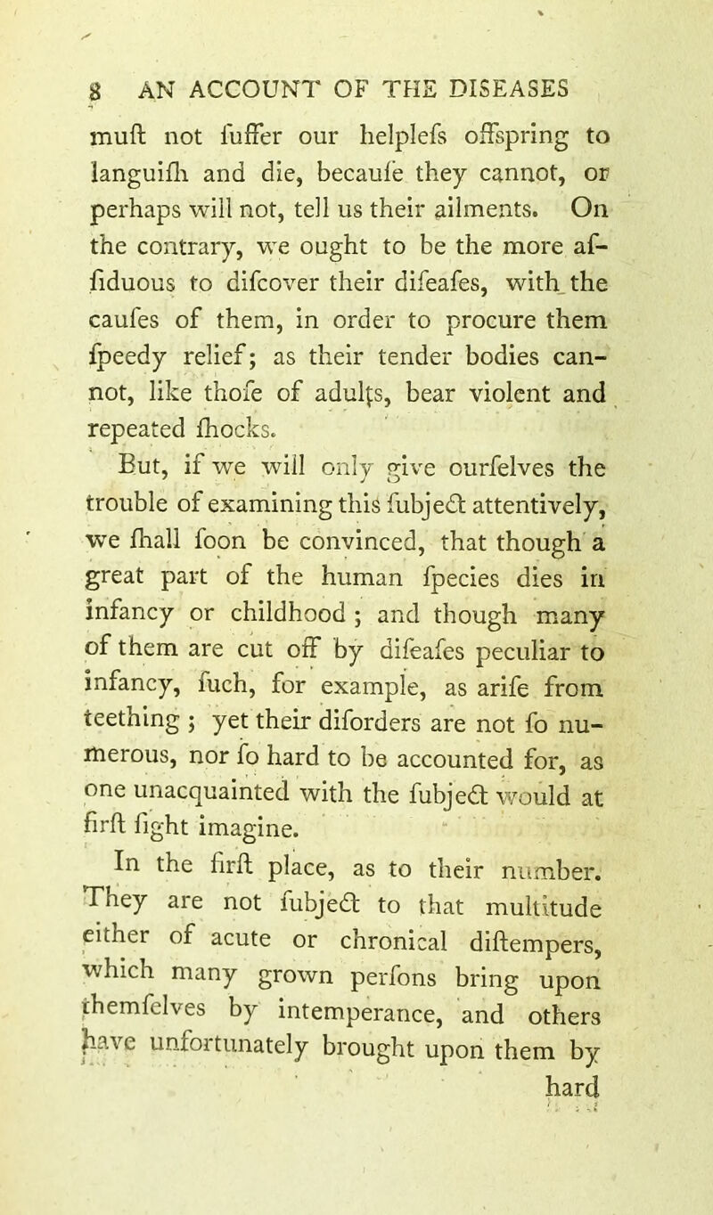 muft not I'uffer our helplefs offspring to languifli and die, becaule they cannot, or perhaps will not, tell us their ailments. On the contrary, we ought to be the more af- fiduous to difcover their difeafes, with_the caufes of them, in order to procure them fpeedy relief; as their tender bodies can- not, like thofe of adulfs, bear violent and repeated fliocks. But, if we will only rrive ourfelves the trouble of examining this fubjedl attentively, we fhall foon be convinced, that though a great part of the human Ipecies dies in infancy or childhood ; and though many of them are cut off by difeafes peculiar to infancy, fuch, for example, as arife from teething ; yet their diforders are not fo nu- merous, nor ib hard to be accounted for, as one unacquainted with the fubjedt would at firft fight imagine. In the firft place, as to their number. They are not fubjedt to that multitude either of acute or chronical diftempers, which many grown perfons bring upon themfelves by intemperance, and others have unfortunately brought upon them by hard