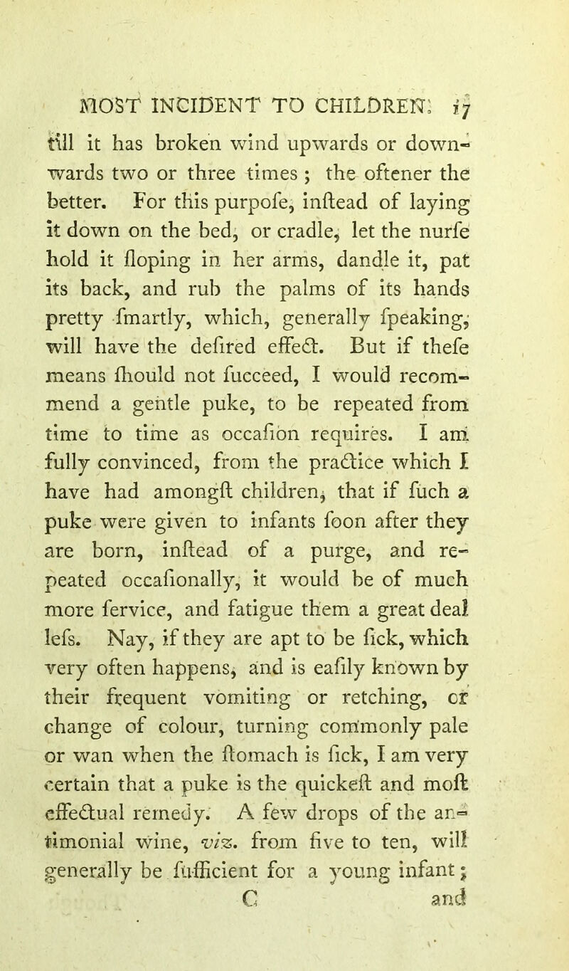 *7 till it has broken wind upwards or down- wards two or three times ; the oftcner the better. For this purpofe, inftead of laying it down on the bed, or cradle, let the nurfe hold it doping in her arms, dandle it, pat its back, and rub the palms of its hands pretty fmartly, which, generally fpeaking,; will have the defired effedt. But if thefe means fhould not fucceed, I would recom- mend a gentle puke, to be repeated from time to time as occafibn requires. I ani fully convinced, from the pradfice which I have had amongft children^ that if fiich a puke were given to infants foon after they are born, inftead of a purge, and re- peated occafionally, it would be of much more fervice, and fatigue them a great deal, lefs. Nay, if they are apt to be Tick, which very often happens, and is eafily known by their frequent vomiting or retching, or change of colour, turning commonly pale or wan when the ftomach is fick, I am very certain that a puke is the quickeft and moft effectual remedy. A few drops of the an= timonial wine, viz. from five to ten, will generally be fivfficient for a young infant; C and