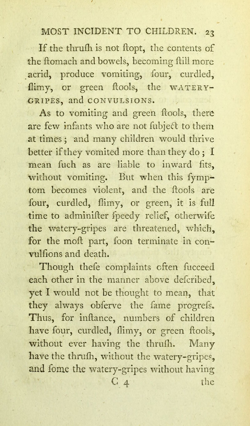 If the thrufh is not ftopt, the contents of the ftomach and bowels, becoming ftill more acrid, produce vomiting, four, curdled, flimy, or green ftools, the watery- GRIPES, and CONVULSIONS. As to vomiting and green ftools, there are few infants who are not fubjecft to them at times ; and many children would thrive better if they vomited more than they do ; I mean fuch as are liable to inward fits, without vomiting. But when this fymp- tom becomes violent, and the ftools are four, curdled, flimy, or green, it is full time to adminifter fpeedy relief, otherwife the watery-gripes are threatened, which, for the moft part, foon terminate in con- vulfions and death. Though thefe complaints often fucceed each other in the manner above defcribed, yet I would not be thought to mean, that they always obferve the fame progrefs. Thus, for inftance, numbers of children have four, curdled, flimy, or green ftools, without ever having the thrufh. Many have the thrufh, without the watery-gripes, and fome the watery-gripes without having C 4 the