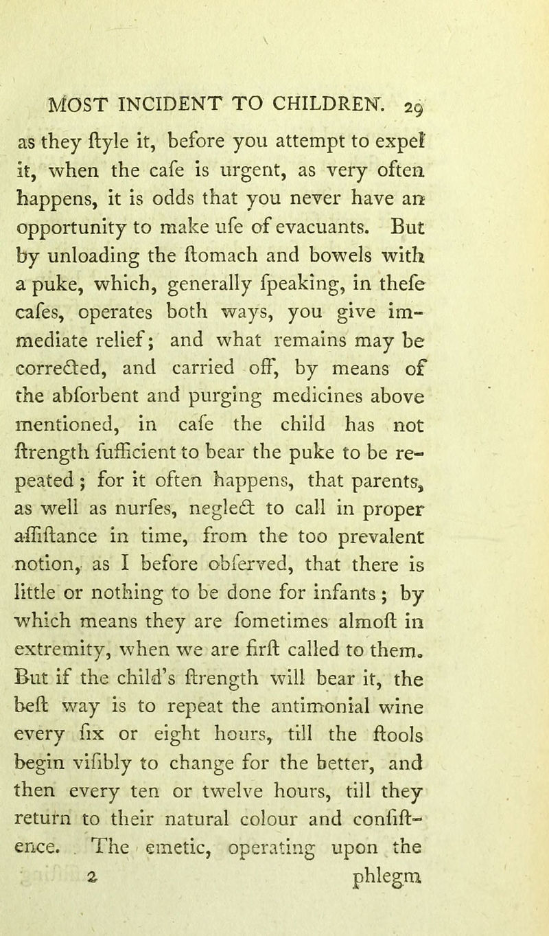 as they ftyle it, before you attempt to expel it, when the cafe is urgent, as very often happens, it is odds that you never have an opportunity to make ufe of evacuants. But by unloading the ftomach and bowels with a puke, which, generally fpeaking, in thefe cafes, operates both ways, you give im- mediate relief; and what remains may be corrected, and carried oft', by means of the abforbent and purging medicines above mentioned, in cafe the child has not ftrength fufticient to bear the puke to be re- peated ; for it often happens, that parents, as well as nurfes, neglect to call in proper affiftance in time, from the too prevalent notion, as I before obferved, that there is little or nothing to be done for infants; by which means they are fometimes almofl: in extremity, when we are firft called to them. But if the child’s ftrength will bear it, the beft way is to repeat the antimonial wine every fix or eight hours, till the ftools begin vifibly to change for the better, and then every ten or twelve hours, till they return to their natural colour and confift- ence. . The emetic, operating upon the z phlegm