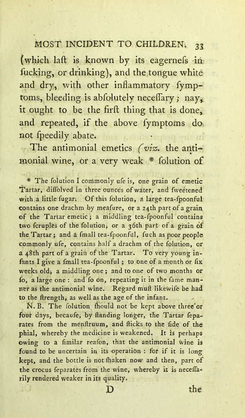 (which laft is known by its eagernefs in fucking, or drinking), and the tongue white and dry) with other inflammatory fymp- toms, bleeding is abfolutely neceflary; nay,, it ought to be the firfl; thing that is done, and repeated, if the above fymptoms do- not fpeedily abate. The antimonial emetics f vi%. the ariti- ' « monial wine, or a very weak * folution of •* The folution I commonly ufe is, one grain of emetic Tartar, diflblved in three ounces of water, and fweetened with a little fugan Of this folution, a large tea-fpoonful contains one drachm by meafure, or a 24th part of a graia of the Tartar emetic; a middling tea-fpoonful contains two fcruples of the folutioni or a 36th part of a grain of the Tartar; and h fmall tea-fpoonful, fuch as poor people commonly ufe, contains half a drachm of the folution, or a 48th part of a grain of the Tartar. To very young in- fants I give a fmall tea-fpoonful ; to one of a month or fix weeks old; a middling one ; and to one of two months or fo, a large one : and fo on, repeating ir in the fame man- ner as the antimonial wine. Regard mull likewife be had to the ftrengthi as well as the age of the infant. N. B. The folution fhould not be kept above three^or four days, becaufe, by Handing longer, the Tartar fepa- rates from the menftruum, and flicks to the fide of the phial, whereby the medicine is weakened. It is perhaps Owing to a fimilar reafon, that the antimonial ivine is found to be uncertain in its operation : for if it is long kept, and the bottle is not fhaken now and then, part of the crocus feparates from the wine, whereby it is neceffa- rily rendered weaker in its quality.