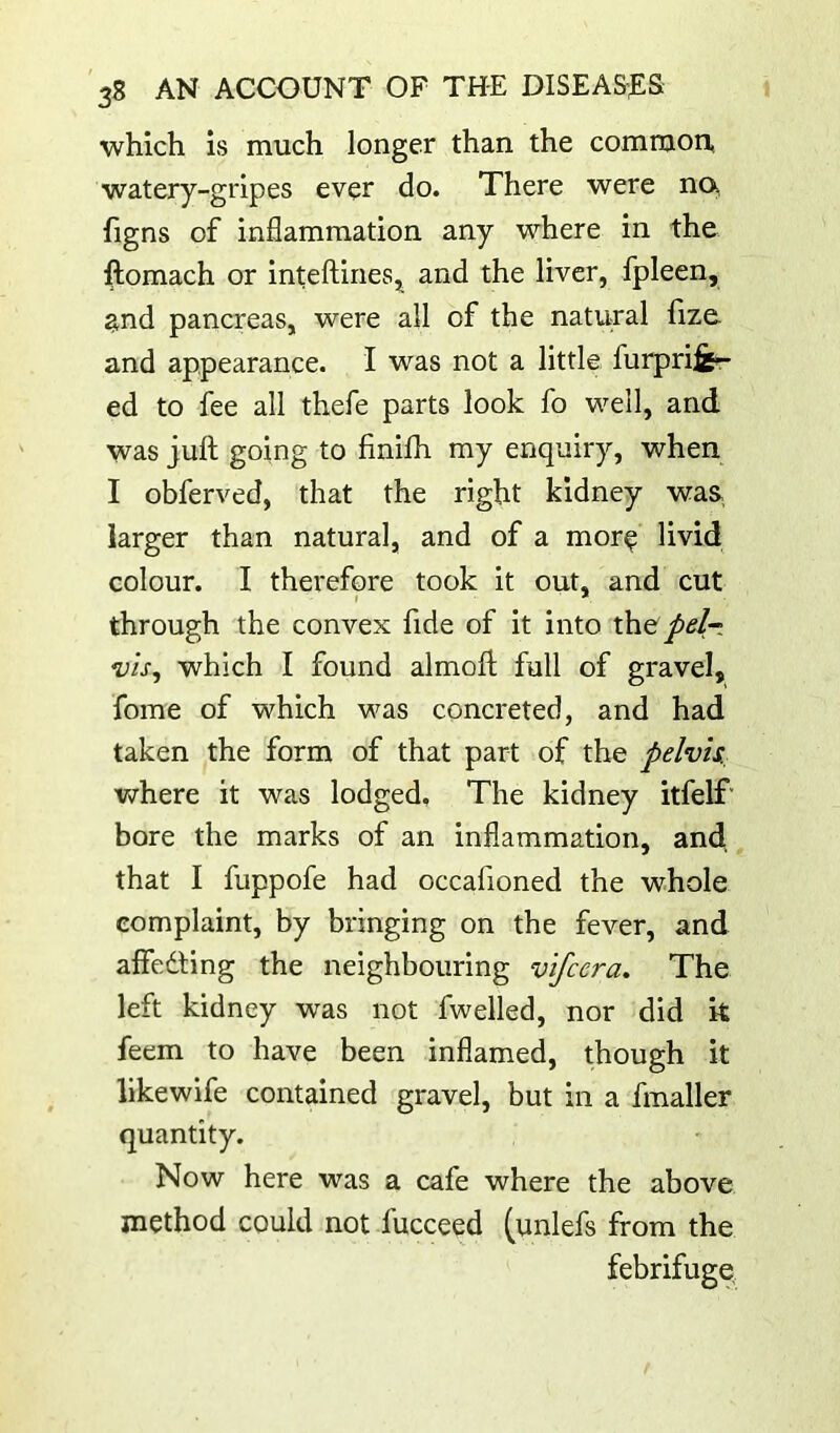 which is much longer than the common, watery-gripes ever do. There were no, hgns of inflammation any where in the ftomach or inteftines^ and the liver, fpleen, and pancreas, were all of the natural fize. and appearance. I was not a little furprife*r ed to fee all thefe parts look fo well, and was juft going to finilh my enquiry, when I obferved, that the right kidney was larger than natural, and of a mor^ livid colour. I therefore took it out, and cut through the convex fide of it into the/<?/r: vis^ which I found almoft full of gravel, fome of which was concreted, and had taken the form of that part of the pelvis, Vyrhere it was lodged. The kidney itfelf' bore the marks of an inflammation, and that I fuppofe had occafioned the whole complaint, by bringing on the fever, and aflfedling the neighbouring vifeera. The left kidney was not fwelled, nor did k feem to have been inflamed, though it likewife contained gravel, but in a fmaller quantity. Now here was a cafe where the above method could not fucceed (unlefs from the febrifuge