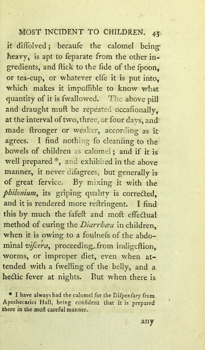 it diiTolved; becaufe the calomel being' heavy, is apt to feparate from the other in- gredients, and ftick to the fide of the fpoon, or tea-cup, or whatever elfe it is put into, which makes it impoITible to know what quantity of it is fwallowed. The above pill and draught muft be repeated occafionally, at the interval of two, three, or four days, and made ftronger or weaker, according as it agrees. I find nothing fo cleanfing to the bowels of children as calomel; and if it is well prepared *, and exhibited in the above manner, it never difagrees, but generally is of great fervice. By mixing it with the philonium^ its griping quality is corred:ed, and it is rendered more rertringent. I find this by much the fafeft and moft effedual method of curing the Diarrhcea in children, when it is owing to a foulnefs of the abdo- minal vtfcera^ proceedings from indigeftion, worms, or improper diet, even when at- tended with a fwelling of the belly, and a hedlic fever at nights. But when there is * I have always had the calomel for the Dlfpenfary from Apothecaries Hall, being confident that it is prepared there in the moll careful manner. any