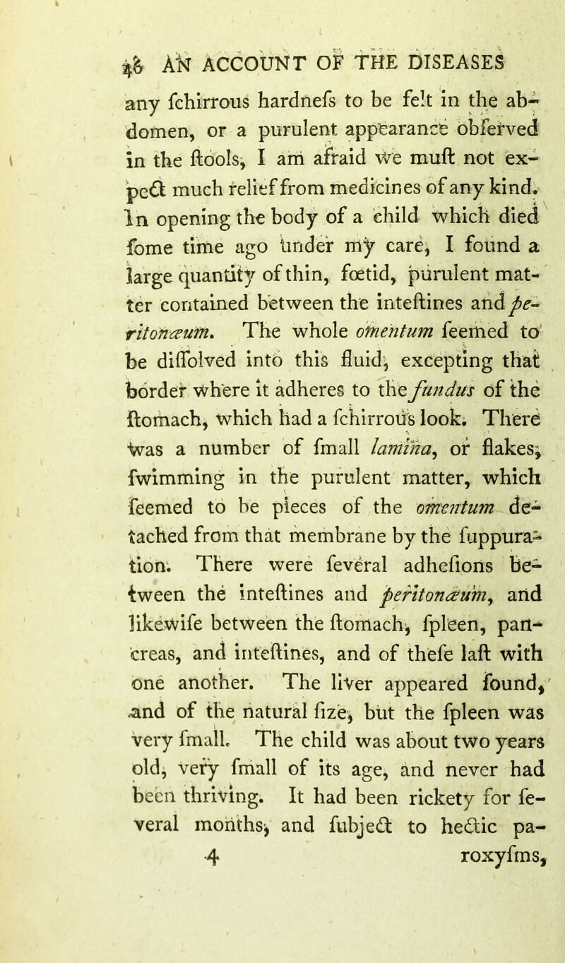 any fchirrous hardnefs to be felt in the ab- domen, or a purulent appearance obfeeved in the ftools, I ani afraid We muft not ex- pc<3; much relief from medicines of any kind. In opening the body of a child which died fome time ago tinder my care, I found a large quantity of thin, foetid, purulent mat- ter contained between the inteftines aridy>£'- ritonaufri. The whole omentum feemed to be dilTolved into this fluids excepting that border where it adheres to fhe fundus of the ftoriiach, which had a fchirrous look. There Was a number of fmall lamina^ of flakes; fwimming in the purulent matter, which feemed to be pieces of the omentum de- tached from that membrane by the fuppura- tion; There were feveral adhefiorts be- tween the intefiines and peritonaum^ and likewife between the ftomach; fpl'een, pan- creas, and inteftines, and of thefe laft with one another. The liver appeared found,' .and of the natural fize, but the fpleen was very fmall. The child was about two years old, very fmall of its age, and never had been thriving. It had been rickety for fe- veral months-, and fubjed to hedic pa- 4 roxyfms,