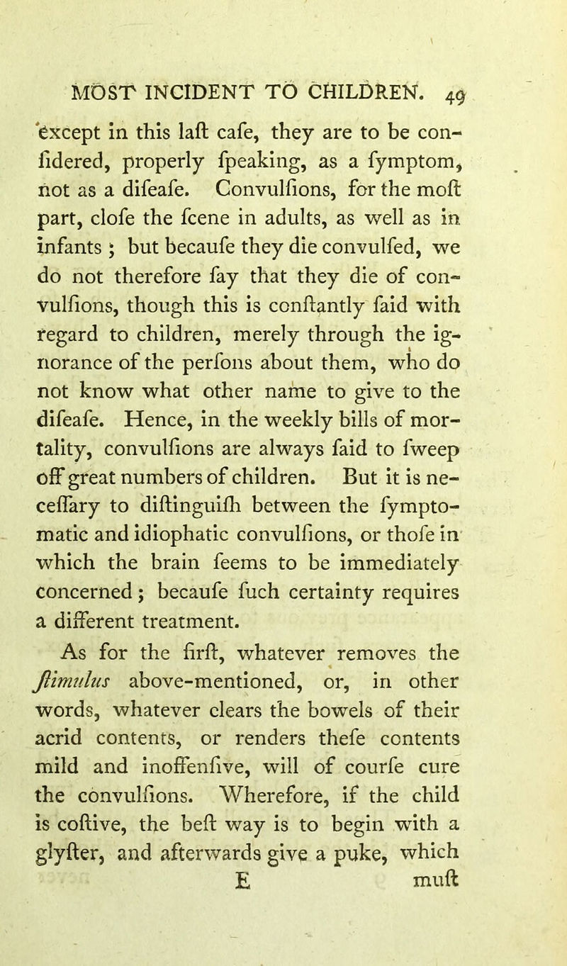 'except in this laft cafe, they are to be con- fldered, properly fpeaking, as a fymptom, not as a difeafe. Convulfions, for the moft part, clofe the fcene in adults, as well as in infants ; but becaufe they die convulfed, we do not therefore fay that they die of con- vulfions, though this is conftantly faid with regard to children, merely through the ig- norance of the perfons about them, who do not know what other name to give to the difeafe. Hence, in the weekly bills of mor- tality, convuUions are always faid to fweep off great numbers of children. But it is ne- ceffary to diftinguifh between the fympto- matic and idiophatic convulfions, or thofe in which the brain feems to be immediately concerned; becaufe fuch certainty requires a different treatment. As for the firft, whatever removes the Jlimidus above-mentioned, or, in other words, whatever clears the bowels of their acrid contents, or renders thefe contents mild and inolfenfive, will of courfe cure the convulfions. Wherefore, if the child is coftive, the bed: way is to begin with a glyfter, and afterwards give a puke, which E muft