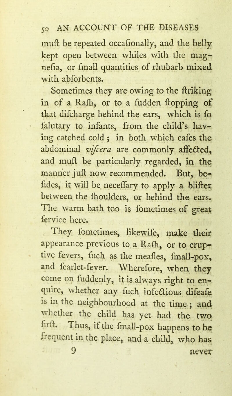 muft be repeated occafionally, and the belly- kept open between whiles with the mag- nefia, or fmall quantities of rhubarb mixed with abforbents. Sometimes they are owing to the ftriking in of a Rafh, or to a fudden hopping of that difcharge behind the ears, which is fo falutary to infants, from the child^s hav- ing catched cold ; in both which cafes the abdominal vifcera are commonly affedted, and muft be particularly regarded, in the manner juft now recommended. But, be- fides, it will be neceflary to apply a blifter between the fhoulders, or behind the ears. The warm bath too is fometimes of great fervice here. They fometimes, likewife, make their appearance previous to a Rafh, or to erup- tive fevers, fuch as the meafles, fmall-pox, and fcarlet-fever. Wherefore, when they come on fiiddenly, it is always right to en- quire, whether any fuch infectious difeafe is in the neighbourhood at the time ; and ■whether the child has yet had the two Thus, if the fmall-pox happens to be frequent in the place, and a child, who has 9 never