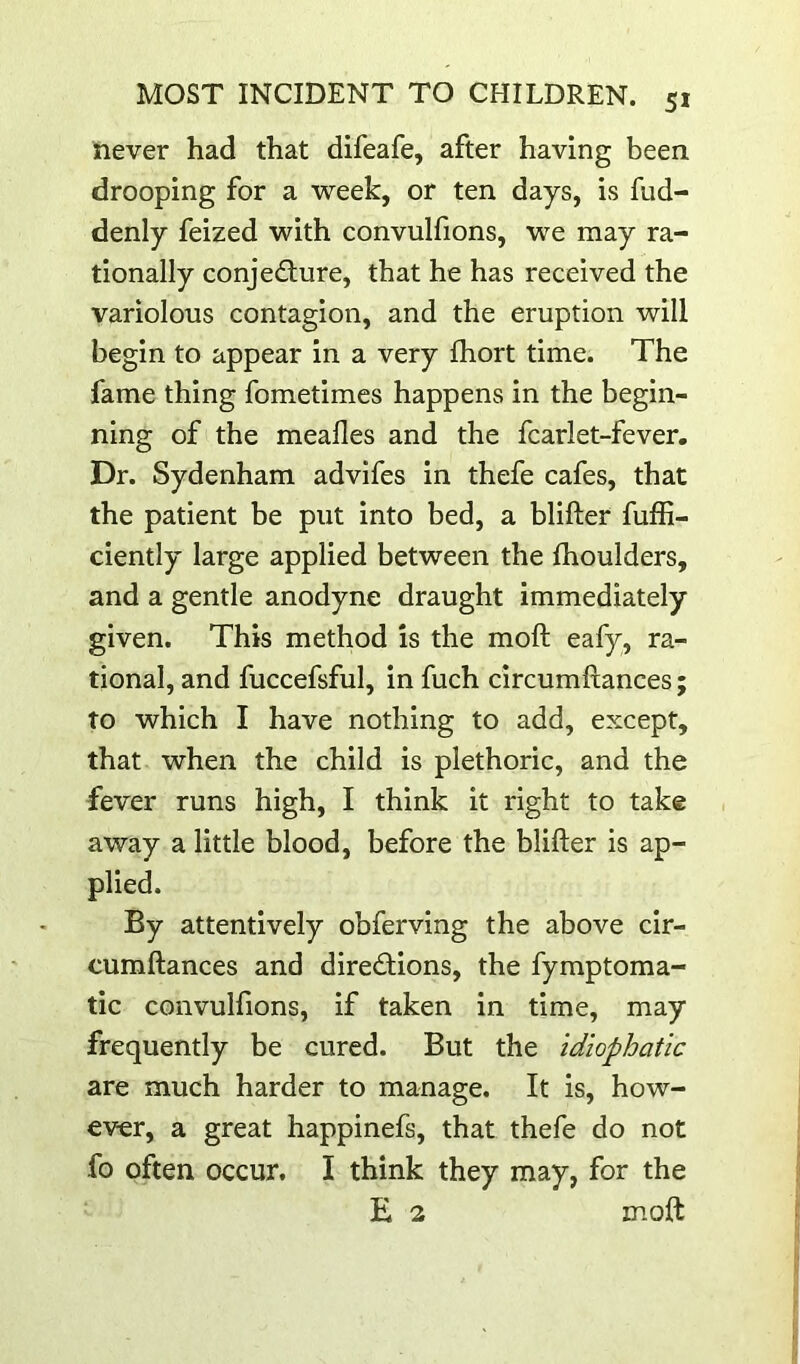 never had that difeafe, after having been drooping for a week, or ten days, is fud- denly feized with convulfions, we may ra- tionally conjecture, that he has received the variolous contagion, and the eruption will begin to appear in a very fhort time. The fame thing fometimes happens in the begin- ning of the mealies and the fcarlet-fever. Dr. Sydenham advifes in thefe cafes, that the patient be put into bed, a blifter fuffi- ciently large applied between the Ihoulders, and a gentle anodyne draught immediately given. This method is the moft eafy, ra- tional, and fuccefsful, in fuch circumftances; to which I have nothing to add, except, that when the child is plethoric, and the fever runs high, I think it right to take away a little blood, before the blifter is ap- plied. By attentively obferving the above cir- cumftances and directions, the fymptoma- tic convulfions, if taken in time, may frequently be cured. But the idiophatic are much harder to manage. It is, how- ever, a great happinefs, that thefe do not fo often occur. I think they may, for the E 2 moft