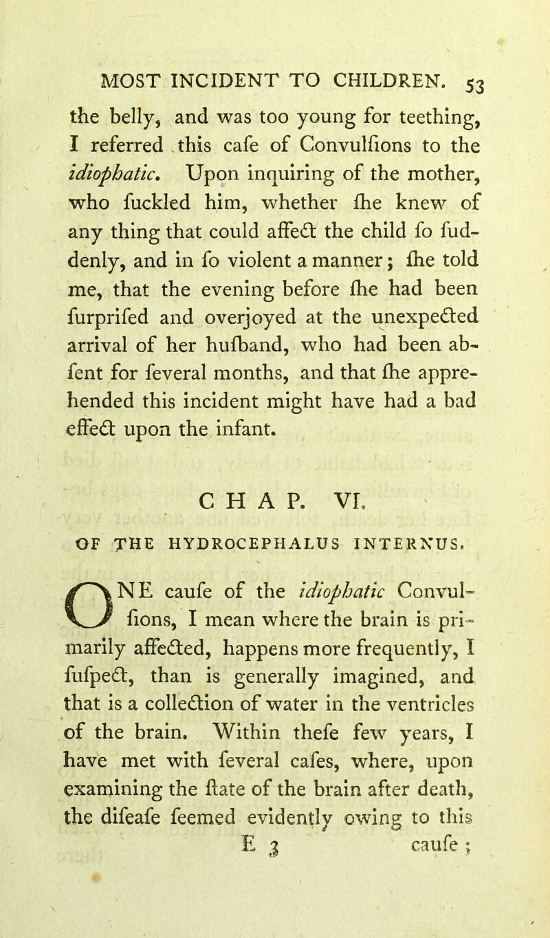 the belly, and was too young for teething, I referred this cafe of Convulfions to the idiophatic. Upon inquiring of the mother, who fuckled him, whether fhe knew of any thing that could alfed; the child fo fud- denly, and in fo violent a manner; fhe told me, that the evening before fhe had been furprifed and overjoyed at the unexpeded arrival of her hufband, who had been ab- fent for feveral months, and that fhe appre- hended this incident might have had a bad effed; upon the infant. CHAP, vr, OF the hydrocephalus interxus. ONE caufe of the Idiophatic Convul- lions, I mean where the brain is pri- marily affcded, happens more frequently, I fufped, than is generally imagined, and that is a colledion of water in the ventricles of the brain. Within thefe few years, I have met with feveral cafes, where, upon examining the flate of the brain after death, the difeafe feemed evidently owing to this E j caufe ;