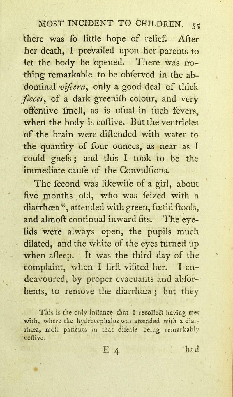 there was fo little hope of relief. After her death, I prevailed upon her parents to let the body be opened. There was no- thing remarkable to be obferved in the ab- dominal vifcera^ only a good deal of thick faces^ of a dark greenifh colour, and very olfehlive fmell, as is ufual in fuch fevers, when the body is coftive. But the ventricles of the brain were diftended with water to the quantity of four ounces, as near as I could guefs ; and this 1 took to be the immediate caufe of the Convulfions- The fecond was like wife of a girl, about live months old, who was feized with a diarrhoea^, attended with green, foetid ftools, and almoft continual inward fits. The eye- lids were always open, the pupils much dilated, and the white of the eyes turned up when alleep. It was the third day of the complaint, when I firft vifited her. I en- deavoured, by proper evacuants and abfor- bents, to remove the diarrhoea ; but they This is the only in fiance that I recollect having met with, where the hydrocephalus was attended with a diar- rhoea, moll patients in that difeafe being remarkably eoftive. E 4 had