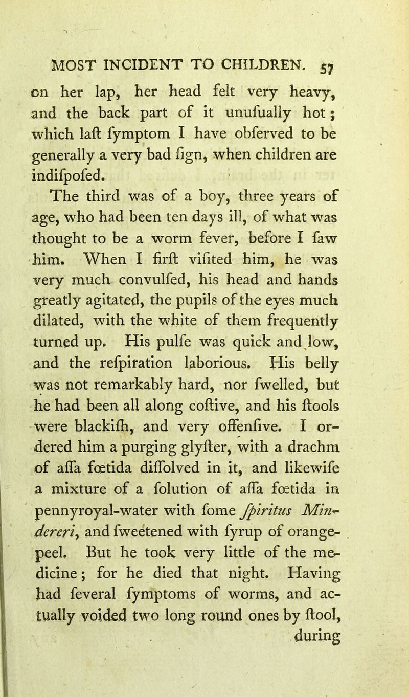 on her lap, her head felt very heavy, and the back part of it nnufualiy hot; which laft fymptom I have obferved to be generally a very bad fign, when children are indifpofed. The third was of a boy, three years of age, who had been ten days ill, of what was thought to be a worm fever, before I faw him. When I hrft vifited him, he was very much convulfed, his head and hands greatly agitated, the pupils of the eyes much dilated, with the white of them frequently turned up. His pulfe was quick and Jo w, and the refpiration laborious. His belly was not remarkably hard, nor fwellcd, but he had been all along coftive, and his ftools were blackifh, and very offenfive. I or- dered him a purging glyller, with a drachm of alTa foetida diffolved in it, and likewife a mixture of a folution of affa fcetida in pennyroyal-water with fome fpiritus Min-^ dereri-i and fweetened with fyrup of orange- peel, But he took very little of the me- dicine ; for he died that night. Having had feveral fymptoms of worms, and ac- tually voided two long round ones by ftool, during