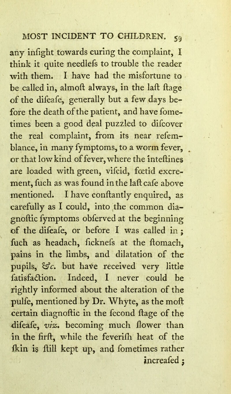 any infight towards curing the complaint, I think it quite needlefs to trouble the reader with them. I have had the misfortune to be called in, almoft always, in the laft ftage of the difeafe, generally but a few days be- fore the death of the patient, and have fome- times been a good deal puzzled to difeover the real complaint, from its near refem- blance, in many fymptoms, to a worm fever, or that low kind of fever, where the inteftines are loaded with green, vifeid, foetid excre- ment, fuch as was found in the laft cafe above mentioned. I have conftantly enquired, as carefully as I could, into ^the common dia- gnoftic fymptoms obferved at the beginning of the difeafe, or before I was called in ; fuch as headach, ficknefs at the ftomach, pains in the limbs, and dilatation of the pupils, ^c. but have received very little fatisfadtion. Indeed, I never could be rightly informed about the alteration of the pulfe, mentioned by Dr. Whyte, as the moft certain diagnoftic in the fecond ftage of the difeafe, viz, becoming much flower than in the firft, while the feverifh heat of the fkin is ftill kept up, and fometimes rather increafed 5