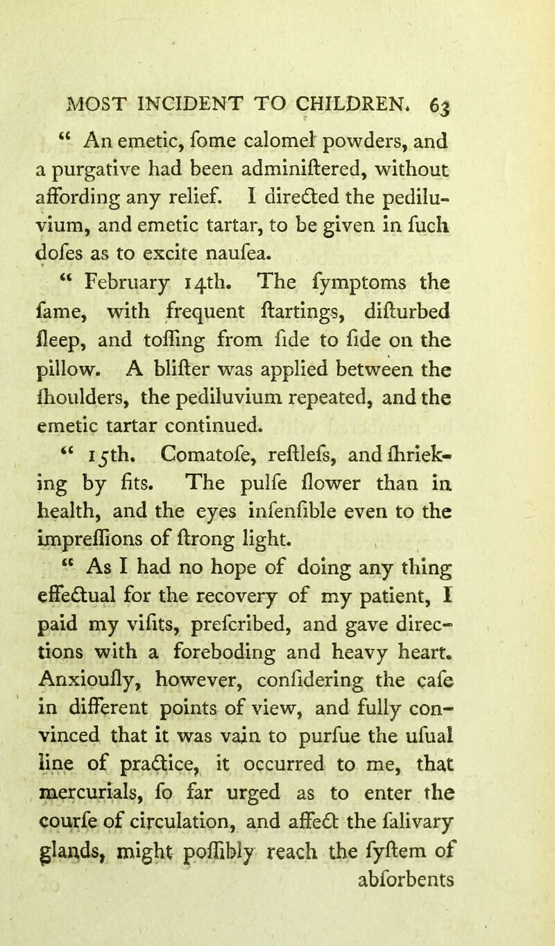 “ An emetic, fome calomel powders, and a purgative had been adminiftered, without affording any relief. I directed the pedilu- vium, and emetic tartar, to be given in fuch dofes as to excite naufea. “ February 14th. The fymptoms the fame, with frequent ftartings, difturbed fleep, and tolling from fide to fide on the pillow. A blifter was applied between the Ihoulders, the pediluvium repeated, and the emetic tartar continued. “ 15th. Comatofe, reftlefs, andfhriek- ing by fits. The pulfe flower than in health, and the eyes infenfible even to the impreflions of ftrong light. “ As I had no hope of doing any thing effectual for the recovery of my patient, I paid my vifits, prefcribed, and gave direc- tions with a foreboding and heavy heart. Anxioufly, however, confidering the cafe in different points of view, and fully con- vinced that it was vain to purfue the ufual line of practice, it occurred to me, that mercurials, fo far urged as to enter the courfe of circulation, and affed); the falivary glands, might poflibly reach the fyftem of abforbents