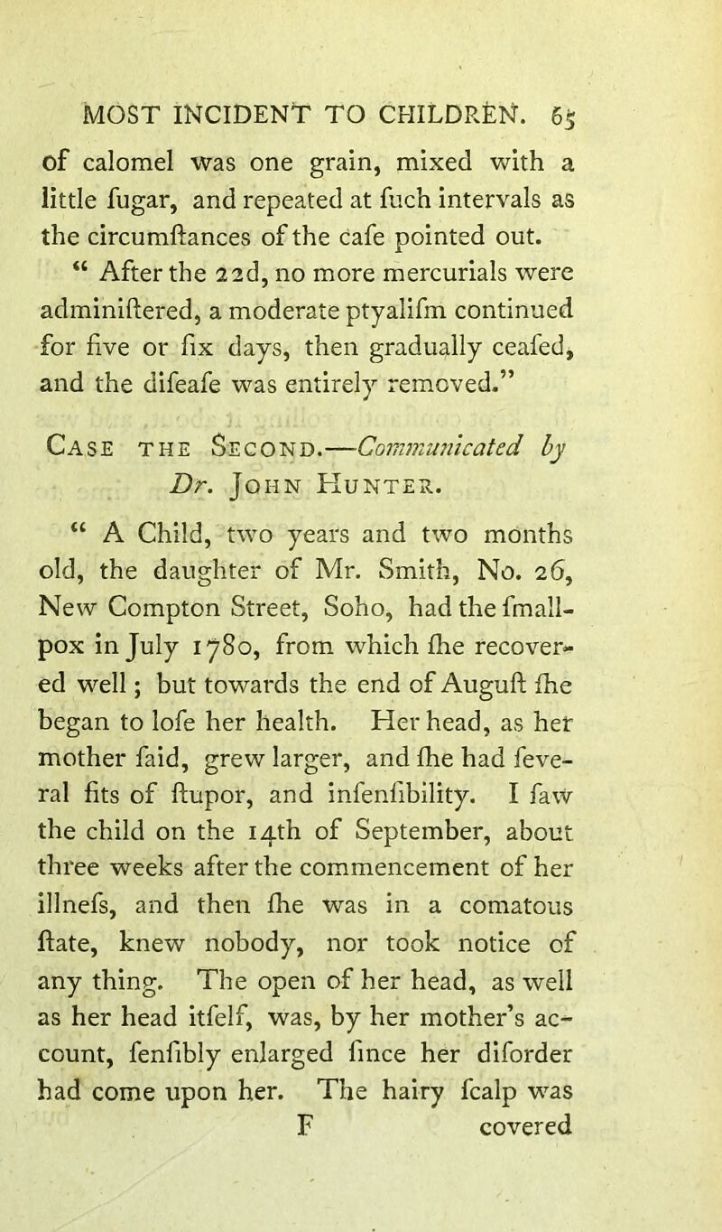 of calomel was one grain, mixed with a little fugar, and repeated at fuch intervals as the circumftances of the cafe pointed out. “ After the 22d, no more mercurials were adminiftered, a moderate ptyalifm continued for five or fix days, then gradually ceafed, and the difeafe was entirely removed.” Case the Second.—Communicated by Dr. John Hunter. “ A Child, two years and two months old, the daughter of Mr. Smith, No. 26, New Compton Street, Soho, had the fmall- pox in July 1780, from which fhe recover- ed well; but towards the end of Auguft fhe began to lofe her health. Her head, as her mother faid, grew larger, and fhe had feve- ral fits of ftupor, and infenfibility. I faW the child on the 14th of September, about three weeks after the commencement of her illnefs, and then fhe was in a comatous flate, knew nobody, nor took notice of any thing. The open of her head, as well as her head itfelf, was, by her mother’s ac- count, fenfibly enlarged fince her diforder had come upon her. The hairy fcalp was F covered