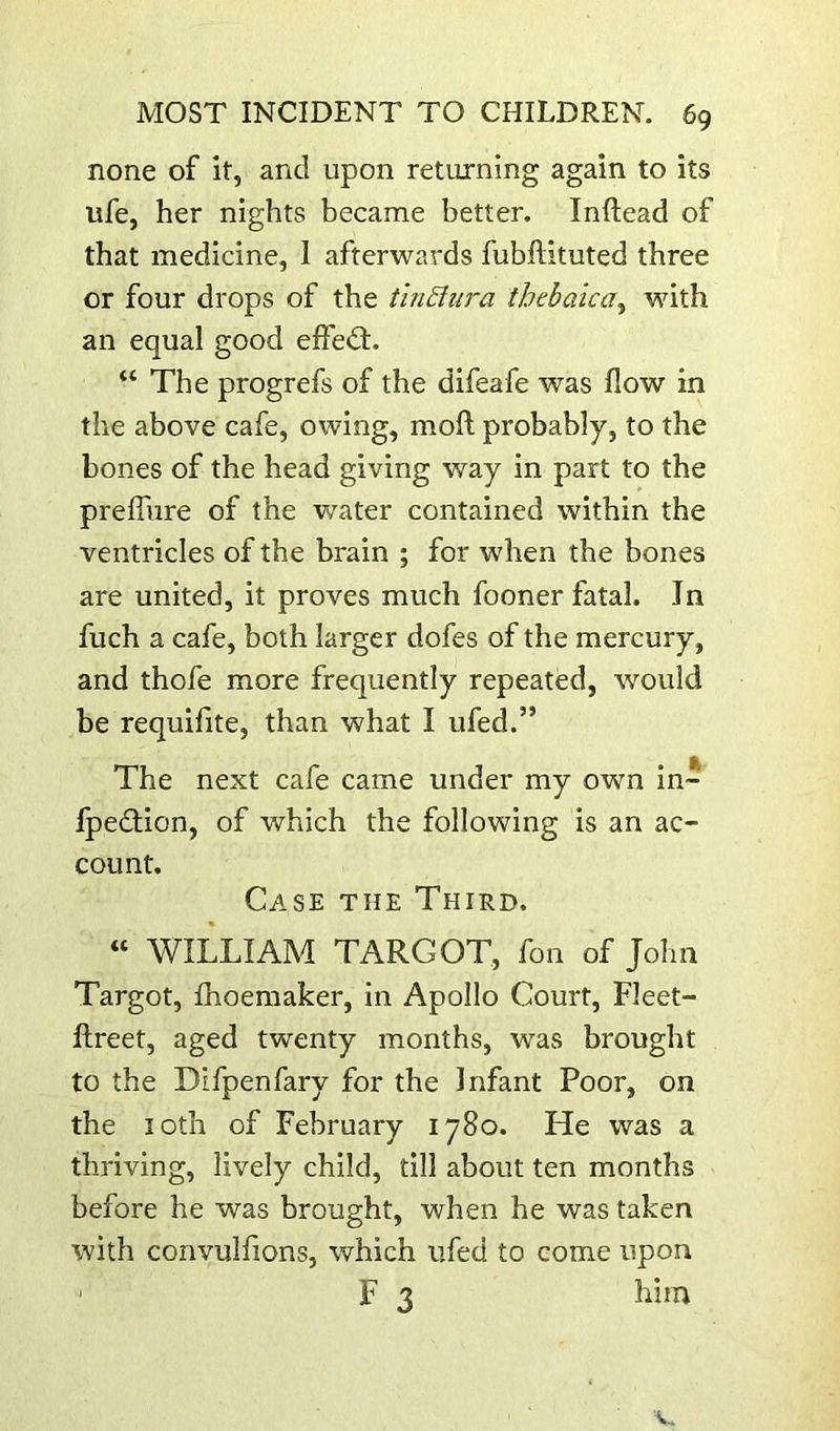 none of it, and upon returning again to its ufe, her nights became better. Inftead of that medicine, I afterwards fubftituted three or four drops of the tinSiura thebaica^ with an equal good effedt. “ The progrefs of the difeafe was flow in the above cafe, owing, mofl; probably, to the bones of the head giving way in part to the preffiire of the water contained within the ventricles of the brain ; for when the bones are united, it proves much fooner fatal. In fuch a cafe, both larger dofes of the mercury, and thofe more frequently repeated, -would be requifite, than what I ufed.” The next cafe came under my own in* fpedlion, of which the following is an ac- count. Case the Third. “ WILLIAM TARGOT, fon of John Targot, fhoemaker, in Apollo Court, Fleet- ftreet, aged twenty months, was brought to the Difpenfary for the Infant Poor, on the loth of February 1780. He was a thriving, lively child, till about ten months before he was brought, when he was taken with convulfions, which iifed to come upon ' F 3 him