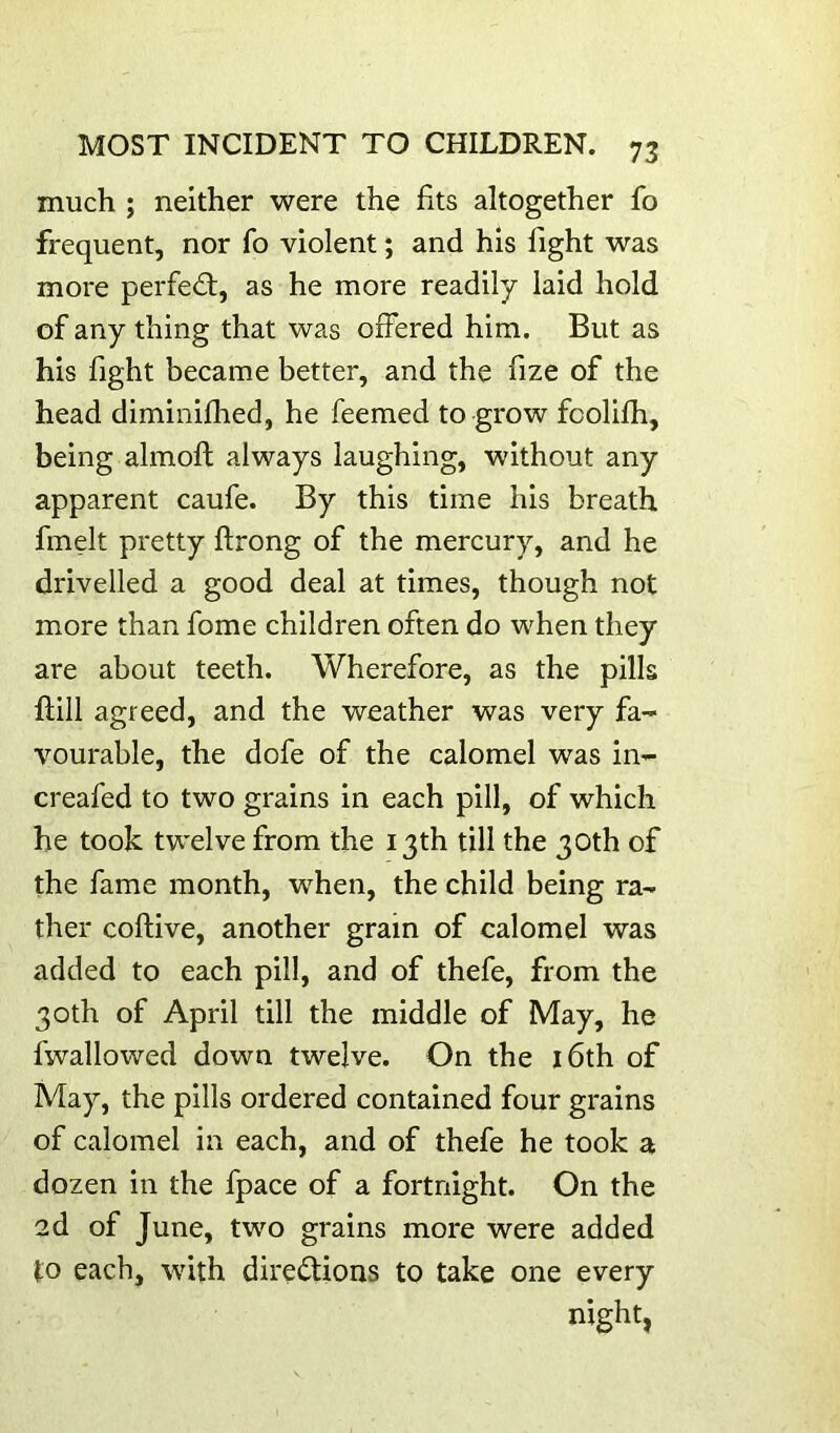 much ; neither were the fits altogether fo frequent, nor fo violent; and his fight was more perfect, as he more readily laid hold of any thing that was offered him. But as his fight became better, and the fize of the head diminifhed, he feemed to grow foolifh, being almoft always laughing, without any apparent caufe. By this time his breath fmelt pretty ftrong of the mercury, and he drivelled a good deal at times, though not more than fome children often do when they are about teeth. Wherefore, as the pills ftill agreed, and the weather was very fa- vourable, the dofe of the calomel was in- creafed to two grains in each pill, of which he took twelve from the 13th till the 30th of the fame month, when, the child being ra- ther coftive, another gram of calomel was added to each pill, and of thefe, from the 30th of April till the middle of May, he fwallowed down twelve. On the i6th of May, the pills ordered contained four grains of calomel in each, and of thefe he took a dozen in the fpace of a fortnight. On the 2d of June, two grains more were added to each, with directions to take one every